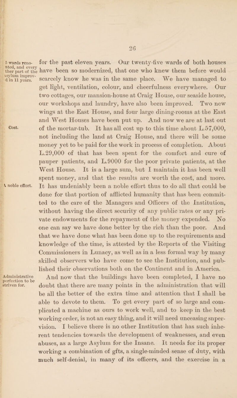 5 wards reno- for the past eleven years. Our twenty-five wards of both houses therparto/the have been so modernized, that one who knew them before would dii™years°V scarcely know he was in the same place. We have managed to get light, ventilation, colour, and cheerfulness everywhere. Our two cottages, our mansion-house at Craig House, our seaside house, our workshops and laundry, have also been improved. Two new wings at the East House, and four large dining-rooms at the East and West Houses have been put up. And now we are at last out Cost. of the mortar-tub. It has all cost up to this time about L.57,000, not including the land at Craig House, and there will be some money yet to be paid for the work in process of completion. About L.29,000 of that has been spent for the comfort and cure of pauper patients, and L.9000 for the poor private patients, at the West House. It is a large sum, but I maintain it has been well spent money, and that the results are worth the cost, and more. \ noble effort. It has undeniably been a noble effort thus to do all that could be done for that portion of afflicted humanity that has been commit¬ ted to the care of the Managers and Officers of the Institution, without having the direct security of any public rates or any pri¬ vate endowments for the repayment of the money expended. No one can say we have done better by the rich than the poor. And that we have done what has been done up to the requirements and knowledge of the time, is attested by the Reports of the Visiting Commissioners in Lunacy, as well as in a less formal way by many skilled observers who have come to see the Institution, and pub¬ lished their observations both on the Continent and in America. Administrative And now that the buildings have been completed, I have no perfection to be . striven for. doubt that there are many points in the administration that will be all the better of the extra time and attention that I shall be able to devote to them. To get every part of so large and com¬ plicated a machine as ours to work well, and to keep in the best working order, is not an easy thing, and it will need unceasing super¬ vision. I believe there is no other Institution that has such inhe¬ rent tendencies towards the development of weaknesses, and even abuses, as a large Asylum for the Insane. It needs for its proper working a combination of gfts, a single-minded sense of duty, with much self-denial, in many of its officers, and the exercise in a