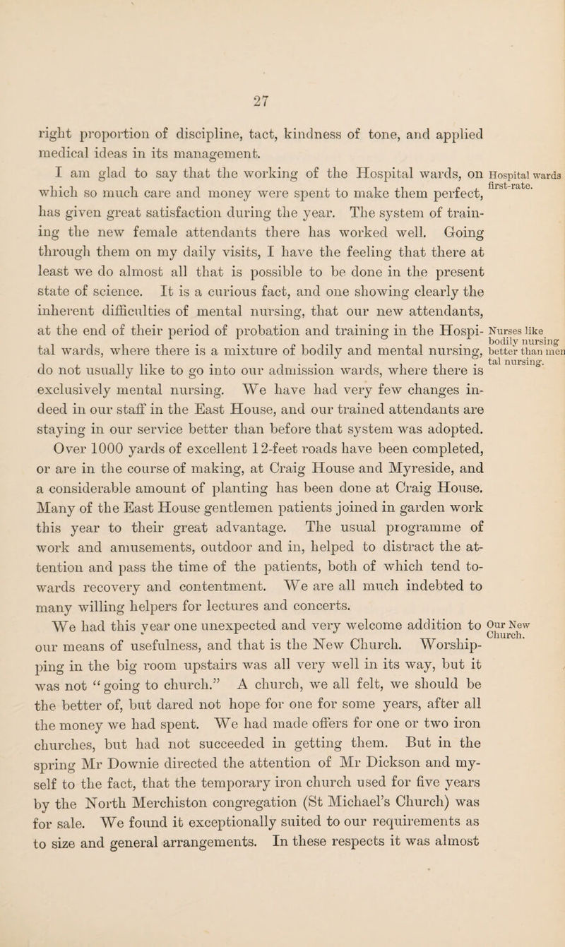 right proportion of discipline, tact, kindness of tone, and applied medical ideas in its management. I am glad to say that the working of the Hospital wards, on Hospital wards which so much care and money were spent to make them perfect, u&t iate’ has given great satisfaction during the year. The system of train¬ ing the new female attendants there has worked well. Going through them on my daily visits, I have the feeling that there at least we do almost all that is possible to be done in the present state of science. It is a curious fact, and one showing clearly the inherent difficulties of mental nursing, that our new attendants, at the end of their period of probation and training in the Hospi- Nurses like tal wards, where there is a mixture of bodily and mental nursing, better than men do not usually like to go into our admission wards, where there is exclusively mental nursing. We have had very few changes in¬ deed in our staff in the East House, and our trained attendants are staying in our service better than before that system was adopted. Over 1000 yards of excellent 12-feet roads have been completed, or are in the course of making, at Craig House and Myreside, and a considerable amount of planting has been done at Craig House. Many of the East House gentlemen patients joined in garden work this year to their great advantage. The usual programme of work and amusements, outdoor and in, helped to distract the at¬ tention and pass the time of the patients, both of which tend to¬ wards recovery and contentment. We are all much indebted to many willing helpers for lectures and concerts. We had this vear one unexpected and very welcome addition to Our New - 1 Church. our means of usefulness, and that is the Hew Church. Worship¬ ping in the big room upstairs was all very well in its way, but it was not “going to church.” A church, we all felt, we should be the better of, but dared not hope for one for some years, after all the money we had spent. We had made offers for one or two iron churches, but had not succeeded in getting them. But in the spring Mr Downie directed the attention of Mr Dickson and my¬ self to the fact, that the temporary iron church used for five years by the North Merchiston congregation (St Michael’s Church) was for sale. We found it exceptionally suited to our requirements as to size and general arrangements. In these respects it was almost