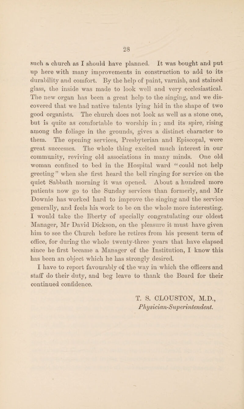 such a church as I should have planned. It was bought and put up here with many improvements in construction to add to its durability and comfort. By the help of paint, varnish, and stained glass, the inside was made to look well and very ecclesiastical. The new organ has been a great help to the singing, and we dis¬ covered that we had native talents lying hid in the shape of twro good organists. The church does not look as well as a stone one, but is quite as comfortable to worship in; and its spire, rising among the foliage in the grounds, gives a distinct character to them. The opening services, Presbyterian and Episcopal, were great successes. The whole thing excited much interest in our community, reviving old associations in many minds. One old woman confined to bed in the Hospital wTard “ could not help greeting ” when she first heard the bell ringing for service on the quiet Sabbath morning it was opened. About a hundred more patients now go to the Sunday services than formerly, and Mr Downie has worked hard to improve the singing and the service generally, and feels his work to be on the whole more interesting. I would take the liberty of specially congratulating our oldest Manager, Mr David Dickson, on the pleasure it must have given him to see the Church before he retires from his present term of office, for during the whole twenty-three years that have elapsed since he first became a Manager of the Institution, I know this has been an object which lie has strongly desired. I have to report favourably of the way in which the officers and staff do their duty, and beg leave to thank the Board for their continued confidence. T. S. CLOUSTON, M.D., Physician-Superintendent.