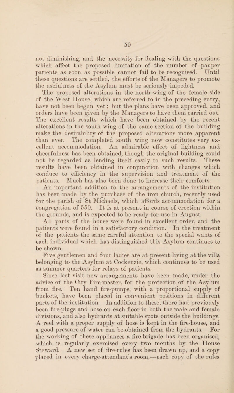 not diminishing, and the necessity for dealing with the questions which affect the proposed limitation of the number of pauper patients as soon as possible cannot fail to be recognised. Until these questions are settled, the efforts of the Managers to promote the usefulness of the Asylum must be seriously impeded. The proposed alterations in the north wing of the female side of the West House, which are referred to in the preceding entry, have not been begun yet; but the plans have been approved, and orders have been given by the Managers to have them carried out. The excellent results which have been obtained by the recent alterations in the south wing of the same section of the building make the desirability of the proposed alterations more apparent than ever. The completed south wing now constitutes very ex¬ cellent accommodation. An admirable effect of lightness and cheerfulness has been obtained, though the original building could not be regarded as lending itself easily to such results. These results have been obtained in conjunction with changes which conduce to efficiency in the supervision and treatment of the patients. Much has also been done to increase their comforts. An important addition to the arrangements of the institution has been made by the purchase of the iron church, recently used for the parish of St Michaels, which affords accommodation for a congregation of 550. It is at present in course of erection within the grounds, and is expected to be ready for use in August. All parts of the house were found in excellent order, and the patients were found in a satisfactory condition. In the treatment of the patients the same careful attention to the special wants of each individual which has distinguished this Asylum continues to be shown. Five gentlemen and four ladies are at present living at the villa belonging to the Asylum at Cockenzie, which continues to be used as summer quarters for relays of patients. Since last visit new arrangements have been made, under the advice of the City Fire-master, for the protection of the Asylum from fire. Ten hand fire-pumps, with a proportional supply of buckets, have been placed in convenient positions in different parts of the institution. In addition to these, there had previously been fire-plugs and hose on each floor in both the male and female divisions, and also hydrants at suitable spots outside the buildings. A reel with a proper supply of hose is kept in the fire-house, and a good pressure of water can be obtained from the hydrants. For the working of these appliances a fire-brigade has been organised, which is regularly exercised every two months by the House Steward. A new set of fire-rules has been drawn up, and a copy placed in every charge-attendant’s room,—each copy of the rules