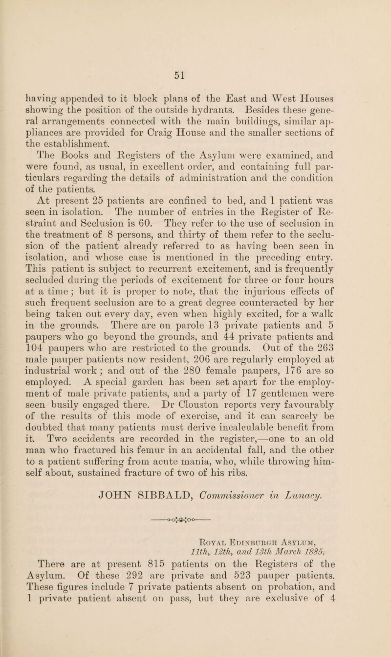 having appended to it block plans of the East and West Houses showing the position of the outside hydrants. Besides these gene¬ ral arrangements connected with the main buildings, similar ap¬ pliances are provided for Craig House and the smaller sections of the establishment. The Books and Registers of the Asylum were examined, and were found, as usual, in excellent order, and containing full par¬ ticulars regarding the details of administration and the condition of the patients. At present 25 patients are confined to bed, and 1 patient was seen in isolation. The number of entries in the Register of Re¬ straint and Seclusion is 60. They refer to the use of seclusion in the treatment of 8 persons, and thirty of them refer to the seclu¬ sion of the patient already referred to as having been seen in isolation, and whose case is mentioned in the preceding entry. This patient is subject to recurrent excitement, and is frequently secluded during the periods of excitement for three or four hours at a time; but it is proper to note, that the injurious effects of such frequent seclusion are to a great degree counteracted by her being taken out every day, even when highly excited, for a walk in the grounds. There are on parole 13 private patients and 5 paupers who go beyond the grounds, and 44 private patients and 104 paupers who are restricted to the grounds. Out of the 263 male pauper patients now resident, 206 are regularly employed at industrial work; and out of the 280 female paupers, 176 are so employed. A special garden has been set apart for the employ¬ ment of male private patients, and a party of 17 gentlemen were seen busily engaged there. Hr Clouston reports very favourably of the results of this mode of exercise, and it can scarcely be doubted that many patients must derive incalculable benefit from it. Two accidents are recorded in the register,—one to an old man who fractured his femur in an accidental fall, and the other to a patient suffering from acute mania, who, while throwing him¬ self about, sustained fracture of two of his ribs. JOHN SIBBALD, Commissioner in Lunacy. -o-o^agfcjoo- Royal Edinburgh Asylum, 11th, 12th, and 13th March 1885. There are at present 815 patients on the Registers of the Asylum. Of these 292 are private and 523 pauper patients. These figures include 7 private patients absent on probation, and 1 private patient absent on pass, but they are exclusive of 4