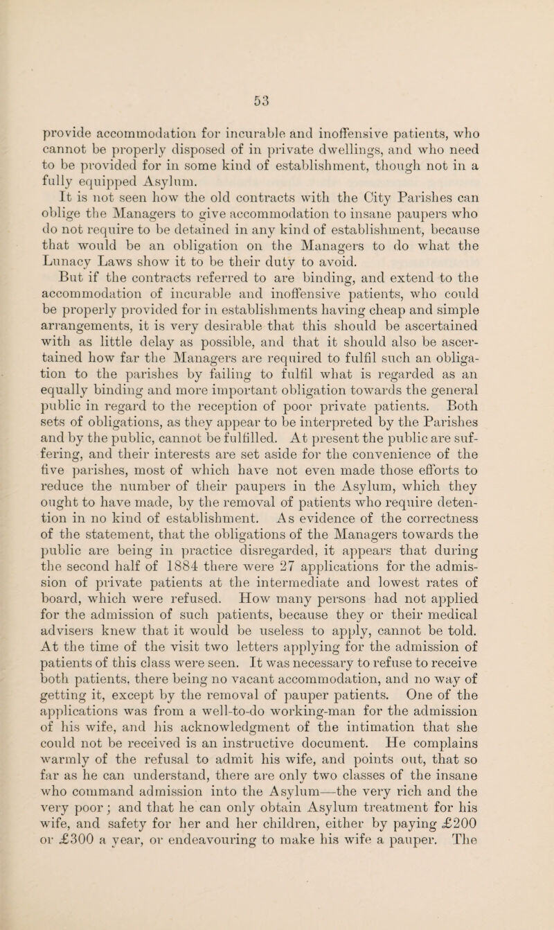 provide accommodation for incurable and inoffensive patients, who cannot be properly disposed of in private dwellings, and who need to be provided for in some kind of establishment, though not in a fully equipped Asylum. It is not seen how the old contracts with the City Parishes can oblige the Managers to give accommodation to insane paupers who do not require to be detained in any kind of establishment, because that would be an obligation on the Managers to do what the Lunacy Laws show it to be their duty to avoid. But if the contracts referred to are binding, and extend to the accommodation of incurable and inoffensive patients, who could be properly provided for in establishments having cheap and simple arrangements, it is very desirable that this should be ascertained with as little delay as possible, and that it should also be ascer¬ tained how far the Managers are required to fulfil such an obliga¬ tion to the parishes by failing to fulfil what is regarded as an equally binding and more important obligation towards the general public in regard to the reception of poor private patients. Both sets of obligations, as they appear to be interpreted by the Parishes and by the public, cannot be fulfilled. At present the public are suf¬ fering, and their interests are set aside for the convenience of the five parishes, most of which have not even made those efforts to reduce the number of their paupers in the Asylum, which they ought to have made, by the removal of patients who require deten¬ tion in no kind of establishment. As evidence of the correctness of the statement, that the obligations of the Managers towards the public are being in practice disregarded, it appears that during the second half of 1884 there were 27 applications for the admis¬ sion of private patients at the intermediate and lowest rates of board, which, were refused. How many persons had not applied for the admission of such patients, because they or their medical advisers knew that it would be useless to apply, cannot be told. At the time of the visit two letters applying for the admission of patients of this class were seen. It was necessary to refuse to receive both patients, there being no vacant accommodation, and no way of getting it, except by the removal of pauper patients. One of the applications was from a well-to-do working-man for the admission of his wife, and his acknowledgment of the intimation that she could not be received is an instructive document. He complains warmly of the refusal to admit his wife, and points out, that so far as he can understand, there are only two classes of the insane who command admission into the Asylum—the very rich and the very poor; and that he can only obtain Asylum treatment for his wife, and safety for her and her children, either by paying £200 or £300 a year, or endeavouring to make his wife a pauper. The