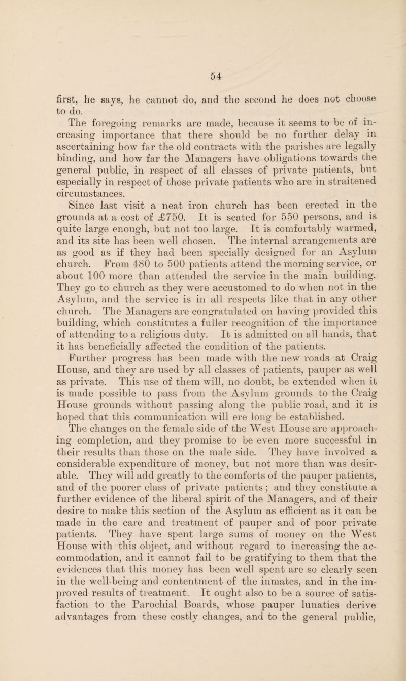 first, he says, he cannot do, and the second he does not choose to do. The foregoing remarks are made, because it seems to be of in¬ creasing importance that there should be no further delay in ascertaining how far the old contracts with the parishes are legally binding, and how far the Managers have obligations towards the general public, in respect of all classes of private patients, but especially in respect of those private patients who are in straitened circumstances. Since last visit a neat iron church has been erected in the grounds at a cost of £750. It is seated for 550 persons, and is quite large enough, but not too large. It is comfortably warmed, and its site has been well chosen. The internal arrangements are as good as if they had been specially designed for an Asylum church. From 480 to 500 patients attend the morning service, or about 100 more than attended the service in the main building. They go to church as they were accustomed to do when not in the Asylum, and the service is in all respects like that in any other church. The Managers are congratulated on having provided this building, which constitutes a fuller recognition of the importance of attending to a religious duty. It is admitted on all hands, that it has beneficially affected the condition of the patients. Further progress has been made with the new roads at Craig House, and they are used by all classes of patients, pauper as well as private. This use of them will, no doubt, be extended when it is made possible to pass from the Asylum grounds to the Craig House grounds without passing along the public road, and it is hoped that this communication will ere long be established. The changes on the female side of the West House are approach¬ ing completion, and they promise to be even more successful in their results than those on the male side. They have involved a considerable expenditure of money, but not more than was desir¬ able. They will add greatly to the comforts of the pauper patients, and of the poorer class of private patients; and they constitute a further evidence of the liberal spirit of the Managers, and of their desire to make this section of the Asylum as efficient as it can be made in the care and treatment of pauper and of poor private patients. They have spent large sums of money on the West House with this object, and without regard to increasing the ac¬ commodation, and it cannot fail to be gratifying to them that the evidences that this money has been well spent are so clearly seen in the well-being and contentment of the inmates, and in the im¬ proved results of treatment. It ought also to be a source of satis¬ faction to the Parochial Boards, whose pauper lunatics derive advantages from these costly changes, and to the general public,