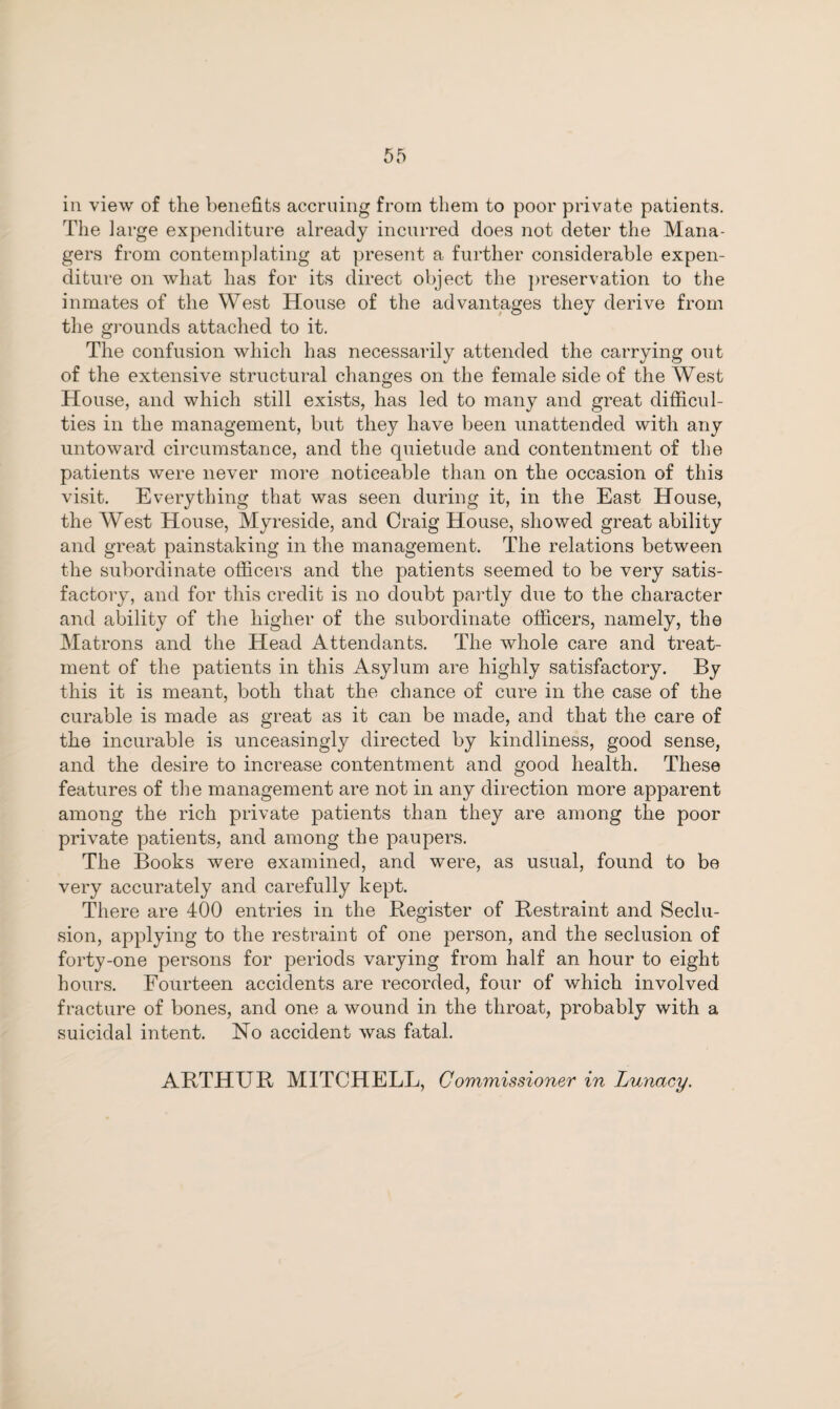 in view of the benefits accruing from them to poor private patients. The large expenditure already incurred does not deter the Mana¬ gers from contemplating at present a further considerable expen¬ diture on what has for its direct object the preservation to the inmates of the West House of the advantages they derive from the grounds attached to it. The confusion which has necessarily attended the carrying out of the extensive structural changes on the female side of the West House, and which still exists, has led to many and great difficul¬ ties in the management, but they have been unattended with any untoward circumstance, and the quietude and contentment of the patients were never more noticeable than on the occasion of this visit. Everything that was seen during it, in the East House, the West House, Myreside, and Craig House, showed great ability and great painstaking in the management. The relations between the subordinate officers and the patients seemed to be very satis¬ factory, and for this credit is no doubt partly due to the character and ability of the higher of the subordinate officers, namely, the Matrons and the Head Attendants. The whole care and treat¬ ment of the patients in this Asylum are highly satisfactory. By this it is meant, both that the chance of cure in the case of the curable is made as great as it can be made, and that the care of the incurable is unceasingly directed by kindliness, good sense, and the desire to increase contentment and good health. These features of the management are not in any direction more apparent among the rich private patients than they are among the poor private patients, and among the paupers. The Books were examined, and were, as usual, found to be very accurately and carefully kept. There are 400 entries in the Register of Restraint and Seclu¬ sion, applying to the restraint of one person, and the seclusion of forty-one persons for periods varying from half an hour to eight hours. Fourteen accidents are recorded, four of which involved fracture of bones, and one a wound in the throat, probably with a suicidal intent. No accident was fatal. ARTHUR MITCHELL, Commissioner in Lunacy.