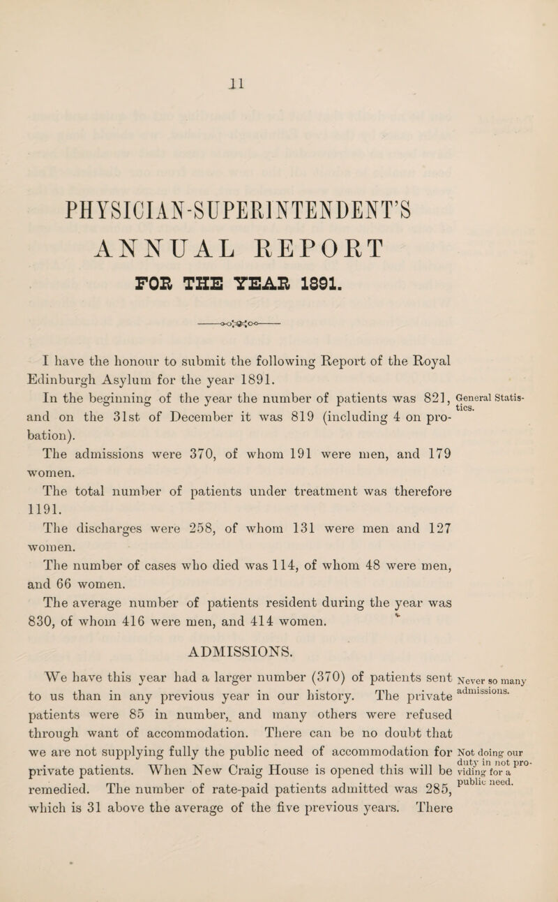 PHYSICIAN-SUPERINTENDENT’S ANNUAL REPORT FOR THE YEAR 1391. -»o^<xi- I have the honour to submit the following Report of the Royal Edinburgh Asylum for the year 1891. In the beginning of the year the number of patients was 821, and on the 31st of December it was 819 (including 4 on pro¬ bation). The admissions were 370, of whom 191 were men, and 179 women. The total number of patients under treatment was therefore 1191. The discharges were 258, of whom 131 were men and 127 women. The number of cases who died was 114, of whom 48 were men, and 66 women. The average number of patients resident during the year was 830, of whom 416 were men, and 414 women. ADMISSIONS. We have this year had a larger number (370) of patients sent to us than in any previous year in our history. The private patients were 85 in number, and many others were refused through want of accommodation. There can be no doubt that we are not supplying fully the public need of accommodation for private patients. When New Craig House is opened this will be remedied. The number of rate-paid patients admitted was 285, which is 31 above the average of the five previous years. There General Statis¬ tics. Never so many admissions. Not doing our duty in not pro¬ viding for a public need.