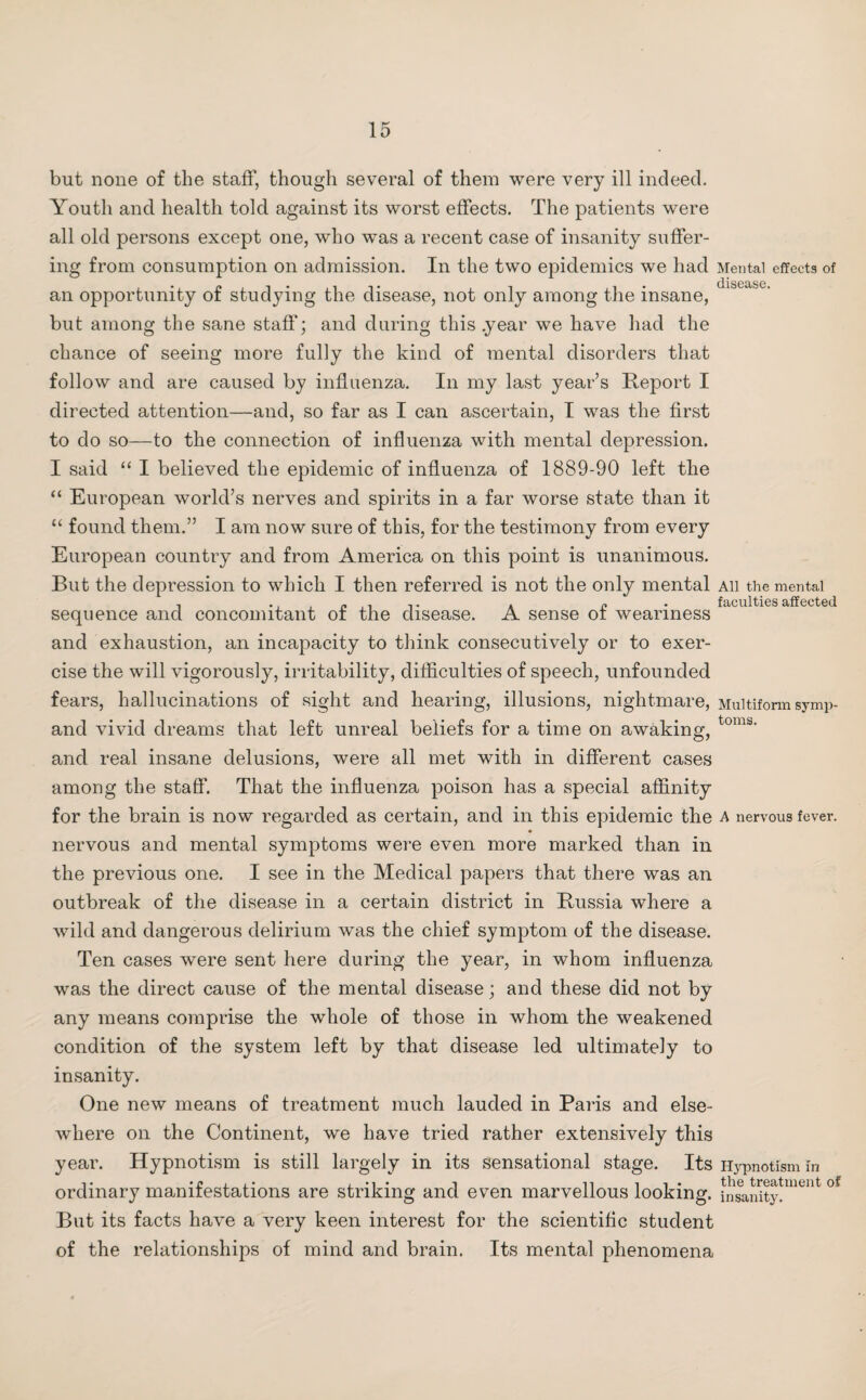 but none of the staff, though several of them were very ill indeed. Youth and health told against its worst effects. The patients were all old persons except one, who was a recent case of insanity suffer¬ ing from consumption on admission. In the two epidemics we had Mental effects of • disease. an opportunity of studying the disease, not only among the insane, but among the sane staff; and during this .year we have had the chance of seeing more fully the kind of mental disorders that follow and are caused by influenza. In my last year’s Report I directed attention—and, so far as I can ascertain, I was the first to do so—to the connection of influenza with mental depression. I said “ I believed the epidemic of influenza of 1889-90 left the “ European world’s nerves and spirits in a far worse state than it “ found them.” I am now sure of this, for the testimony from every European country and from America on this point is unanimous. But the depression to which I then referred is not the only mental All the mental , P . faculties affected sequence and concomitant or the disease. A sense of weariness and exhaustion, an incapacity to think consecutively or to exer¬ cise the will vigorously, irritability, difficulties of speech, unfounded fears, hallucinations of sight and hearing, illusions, nightmare, Multiform symp- and vivid dreams that left unreal beliefs for a time on awaking, toms’ and real insane delusions, were all met with in different cases among the staff. That the influenza poison has a special affinity for the brain is now regarded as certain, and in this epidemic the a nervous fever, nervous and mental symptoms were even more marked than in the previous one. I see in the Medical papers that there was an outbreak of the disease in a certain district in Russia where a wild and dangerous delirium was the chief symptom of the disease. Ten cases were sent here during the year, in whom influenza was the direct cause of the mental disease; and these did not by any means comprise the whole of those in whom the weakened condition of the system left by that disease led ultimately to insanity. One new means of treatment much lauded in Paris and else¬ where on the Continent, we have tried rather extensively this year. Hypnotism is still largely in its sensational stage. Its Hypnotism in ordinary manifestations are striking and even marvellous looking, insanity. But its facts have a very keen interest for the scientific student of the relationships of mind and brain. Its mental phenomena