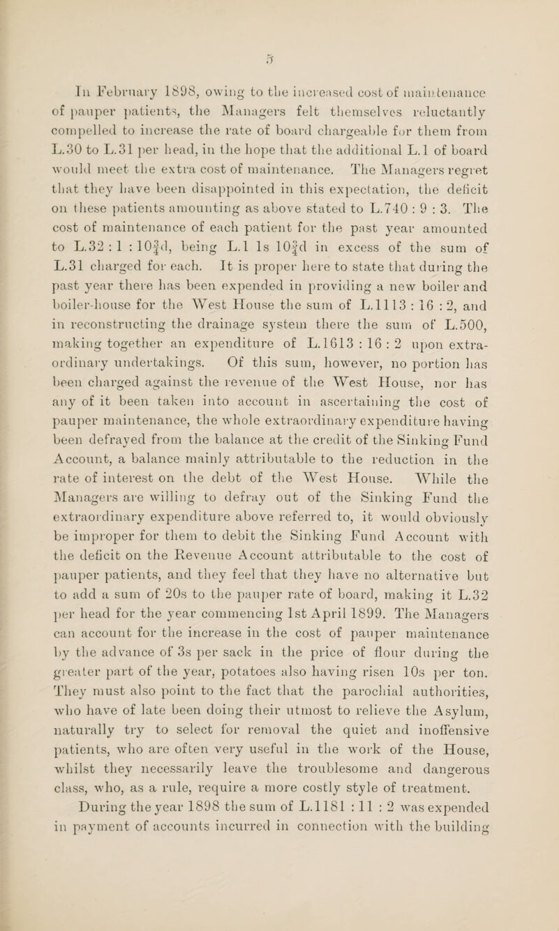 Ill February 1898, owing to the increased cost of main tenance of pauper patients, the Managers felt themselves reluctantly compelled to increase the rate of board chargeable for them from L.30 to L.31 per head, in the hope that the additional L.l of board would meet the extra cost of maintenance. The Managers regret o o that they have been disappointed in this expectation, the deficit on these patients amounting as above stated to L.740 : 9 : 3. The cost of maintenance of each patient for the past year amounted to L.32 : 1 :10|d, being L.l Is 10;|d in excess of the sum of L.31 charged for each. It is proper here to state that during the past year there has been expended in providing a new boiler and boiler-house for the West House the sum of L.1113 : 16 : 2, and in reconstructing the drainage system there the sum of L.500, making together an expenditure of L. 1613 : 16 : 2 upon extra¬ ordinary undertakings. Of this sum, however, no portion has been charged against the revenue of the West House, nor lias any of it been taken into account in ascertaining the cost of pauper maintenance, the whole extraordinary expenditure having been defraved from the balance at the credit of the Sinking Fund Account, a balance mainly attributable to the reduction in the rate of interest on the debt of the West House. While the Managers are willing to defray out of the Sinking Fund the extraordinary expenditure above referred to, it would obviouslv be improper for them to debit the Sinking Fund Account with the deficit on the Revenue Account attributable to the cost of pauper patients, and they feel that they have no alternative but to add a sum of 20s to the pauper rate of board, making it L.32 per head for the year commencing 1st April 1899. The Managers can account for the increase in the cost of pauper maintenance by the advance of 3s per sack in the price of flour during the greater part of the year, potatoes also having risen 10s per ton. They must also point to the fact that the parochial authorities, who have of late been doing their utmost to relieve the Asylum, naturally try to select for removal the quiet and inoffensive patients, who are often very useful in the work of the House, whilst they necessarily leave the troublesome and dangerous class, who, as a rule, require a more costly style of treatment. During the year 1898 the sum of L. 1181 :11 :2 was expended in payment of accounts incurred in connection with the building