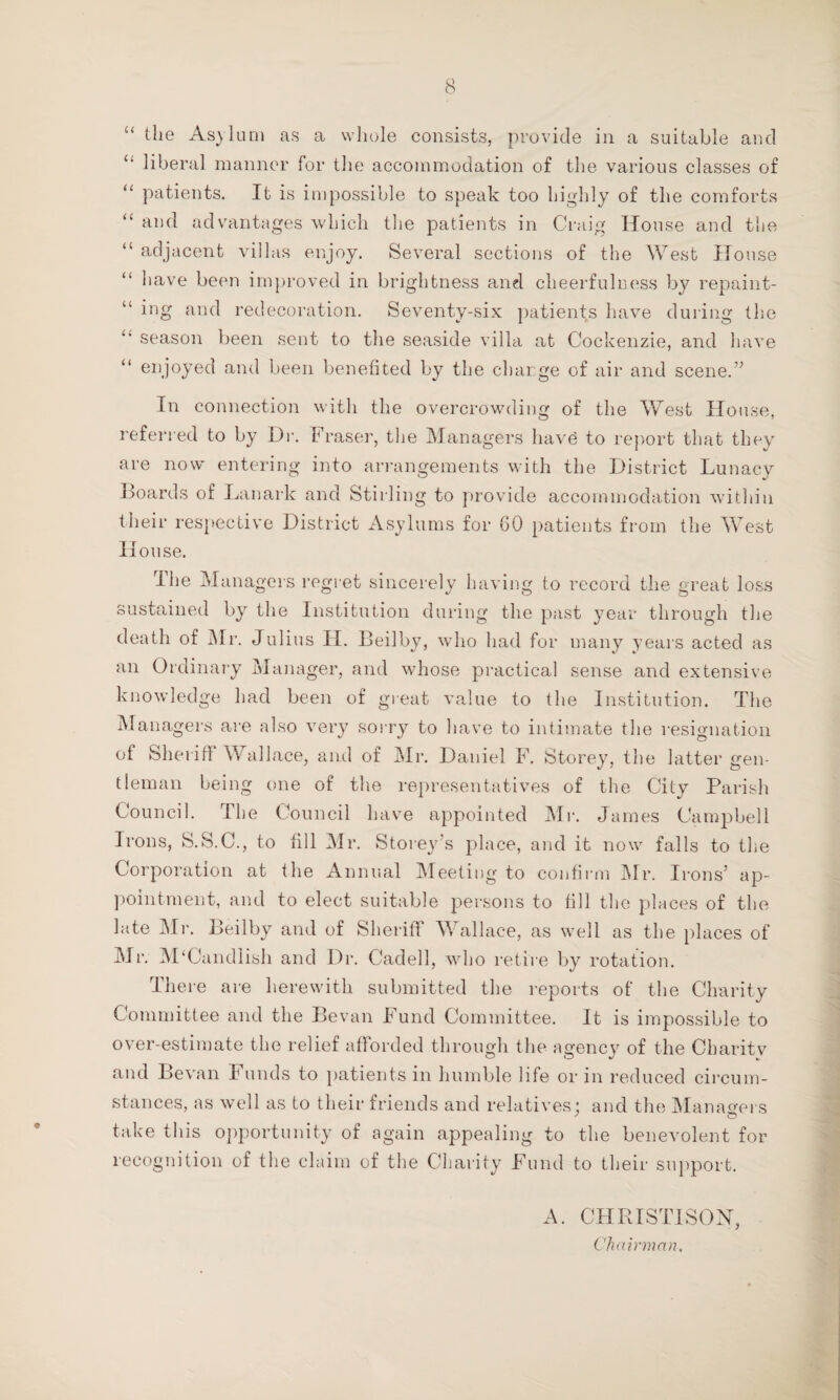 “ the Asylum as a whole consists, provide in a suitable and “ liberal manner for the accommodation of the various classes of “ patients. It is impossible to speak too highly of the comforts “ and advantages which the patients in Craig House and tiie “ adjacent villas enjoy. Several sections of the West House have been improved in brightness and cheerfulness by repaint¬ ing and redecoration. Seventy-six patients have during the season been sent to the seaside villa at Cockenzie, and have “ enjoyed and been benefited by the charge of air and scene.” In connection with the overcrowding of the West House, referred to by Dr. Fraser, the Managers have to report that they are now entering into arrangements with the District Lunacy Boards of Lanark and Stirling to provide accommodation within their respective District Asylums for GO patients from the West House. Hie Managers regret sincerely having to record the great loss sustained by the Institution during the past year through the death of Mr. Julius H. Beilby, who had for many years acted as an Ordinary Manager, and whose practical sense and extensive knowledge had been of great value to the Institution. The Managers are also very sorry to have to intimate the resignation of Sheriff Wallace, and of Mr. Daniel F. Storey, the latter gen¬ tleman being one of the representatives of the City Parish Council. The Council have appointed Mr. James Campbell Irons, S.S.C., to fill Mr. Storey’s place, and it now falls to the Corporation at the Annual Meeting to confirm Mr. Irons’ ap¬ pointment, and to elect suitable persons to fill the places of the late Mr. Beilby and of Sheriff Wallace, as well as the places of Mr. M‘Candlish and Dr. Cadell, who retire by rotation. There are herewith submitted the reports of the Charity Committee and the Bevan Fund Committee. It is impossible to over-estimate the relief afforded through the agency of the Charitv and Bevan Funds to patients in humble life or in reduced circum¬ stances, as well as to their friends and relatives; and the Managers take this opportunity of again appealing to the benevolent for recognition of the claim of the Charity Fund to their support. A. CHRISTISON, Chairman,