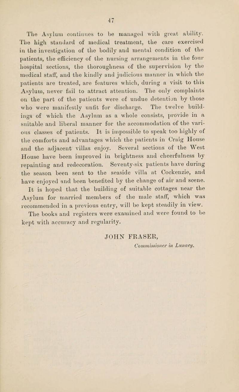 The Asylum continues to be managed with great ability. The high standard of medical treatment, the care exercised in the investigation of the bodily and mental condition of the patients, the efficiency of the nursing arrangements in the four hospital sections, the thoroughness of the supervision by the medical staff, and the kindly and judicious manner in which the patients are treated, are features which, during a visit to this Asylum, never fail to attract attention. The only complaints on the part of the patients were of undue detention by those who were manifestly unfit for discharge. The twelve build¬ ings of which the Asylum as a whole consists, provide in a suitable and liberal manner for the accommodation of the vari¬ ous classes of patients. It is impossible to speak too highly of tlie comforts and advantages which the patients in Craig House and the adjacent villas enjoy. Several sections of the West House have been improved in brightness and cheerfulness by repainting and redecoration. Seventy-six patients have during the season been sent to the seaside villa at Cockenzie, and have enjoyed and been benefited by the change of air and scene. It is hoped that the building of suitable cottages near the Asylum for married members of the male staff, which was recommended in a previous entry, will be kept steadily in view. The books and registers were examined and were found to be kept with accuracy and regularity. JOHN FRASER, Commissioner in Lunacy.