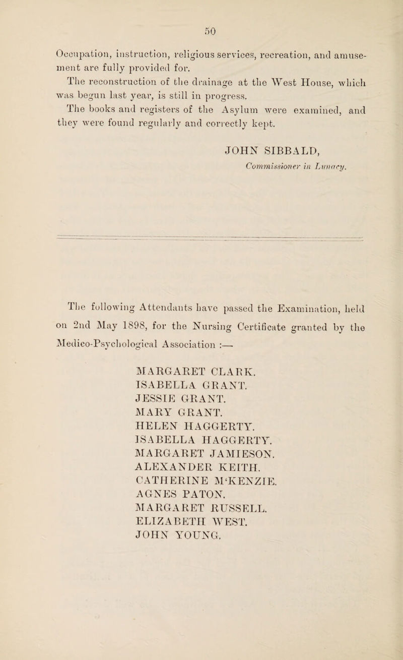 Occupation, instruction, religious services, recreation, and amuse¬ ment are fully provided for. The reconstruction of the drainage at the West House, which was begun last year, is still in progress. The books and registers of the Asylum were examined, and they were found regularly and correctly kept. JOHN SIBBALD, Commissioner in Lunacy. The following Attendants have passed the Examination, held on 2nd May 1898, for the Nursing Certificate granted by the Medico-Psychological Association :— MARGARET CLARK. ISABELLA GRANT. JESSIE GRANT. MARY GRANT. HELEN HAGGERTY. ISABELLA HAGGERTY. MARGARET JAMIESON. ALEXANDER KEITH. CATHERINE M‘KENZIE. AGNES PATON. MARGARET RUSSELL. ELIZABETH WEST. JOHN YOUNG.