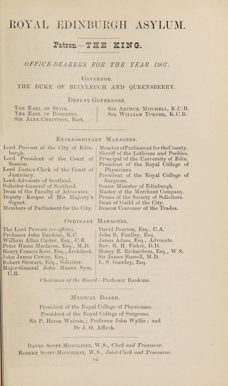 ROYAL EDINBURGH ASYLUM. Patron -THE KING-. OFFICE-BEARERS FOR THE YEAR 1907. Governor. THE DUKE OF BUCCLEUCH AND QUEENSBERRY. Deputy-Governors. The Earl of Stair. Sir Arthur Mitchell, K.C.B. The Earl of Rosebery. Sir William Turner, K.C.B. Sir Alex.Christson, Bart. Extraordinary Managers. Lord Provost of the City of Edin¬ burgh. Lord President of the Court of Session. Lord Justice-Clerk of the Court of Justiciary. Lord-Advocate of Scotland. Solicitor-General of Scotland. Dean of the Faculty of Advocates. Deputy - Keeper of His Majesty’s Signet. Members of Parliament for the City. Ordinary The Lord Provost (ex-officio). Professor John Rankine, K.C. William Allan Carter, Esq., C.E. Peter Hume Maclaren, Esq., M.D. Henry Francis Kerr, Esq., Architect, John James Cowan, Esq., Robert Stewart, Esq., Solicitor. Major-General John Munro Sym, C.B. Chairman of the. Boom Member ofParliament for theCounty. Sheriff of the Lotliians and Peebles. Principal of the University of Edin. President of the Royal College of Physicians. President of the Royal College of Surgeons. Senior Minister of Edinburgh. Master of the Merchant Company. Preses of the Society of Solicitors. Dean of Guild of the City. Deacon Convener of the Trades. Managers. David Pearson, Esq., C.A. John R. Findlay, Esq. James Adam, Esq., Advocate. Rev. R. H. Fisher, D.D. Henry E. Richardson, Esq., W.S. Sir James Russell, M.D. L. S. Gumley, Esq. Professor Rankine. Medical Board. President of the Royal College of Physicians. President of the Royal College of Surgeons. Sir P. Heron Watson,; Professor John Wyllie ; and Dr J. 0. Affleck. David Sgott-Moncrieff, W.S., Cleric and Treasurer. Robert Scott-Moncrieff, W.S., Joint-Clerk and Trsasurer.