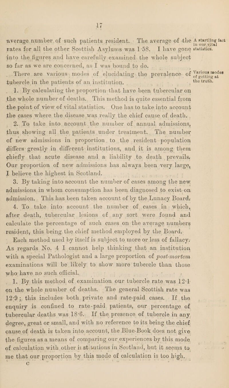 •average number of such patients resident. The average of the a startling fact in our.vital rates for all the other Scottish Asylums was 1 58. I have gone statistics, into the figures and have carefully examined the whole subject so far as we are concerned, as I was bound to do. j . * There are various modes of elucidating the prevalence of tubercle in the patients of an institution. , thetruth- 1. By calculating the proportion that have been tubercular on the whole number of deaths. This method is quite essential from the point of view of vital statistics. One lias to take into account the cases where the disease was really the chief cause of death. 2. To take into account the number of annual admissions, thus showing all the patients under treatment. The number of new admissions in proportion, to the resident population differs greatly in different institutions, and it is among them chiefly that acute disease and a liability to death prevails* Our proportion of new admissions has always been very large, I believe the highest in Scotland. 3. By taking into account the number of cases among the new admissions in whom consumption has been diagnosed to exist on admission. This has been taken account of by the Lunacy Board. 4. To take into account the number of cases in which, after death, tubercular lesions of any sort were found and calculate the percentage of such cases on the average numbers resident, this being the chief method employed by the Board. Each method used by itself is subject to more or less of fallacy. As regards No. 4 I cannot help thinking that an institution with a special Pathologist and a large proportion of post-mortem examinations will be likely to show more tubercle than those who have no such official.. • , 1. By this method of examination our tubercle rate was 12T on the whole number of deaths. The general Scottish rate was 12-9; this includes both private and rate-paid cases. If the enquiry is confined to rate-paid patients, our percentage of tubercular deaths was 18*6. If the presence of tubercle in any degree, great or small, and with no reference to its being the chief cause of death is taken into account, the Blue-Book does not give the figures as a means of comparing our experiences by this mode of calculation with other institutions in Scotland, but it seems to me that our proportion by this mode of calculation is too high, c