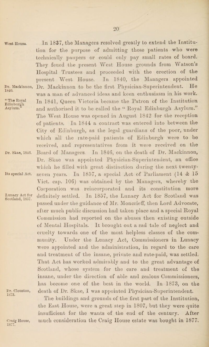 West Houss. Dr. Mackinnon, 1840. “Th a Royal Edinburgh Asylum.” Dr. Skae, 1846. Its special Act. Lunacy Act for Scotland, 1857. Dr. Clouston, 1873. Craig House, 1877. In 1837, the Managers resolved greatly to extend the Institu¬ tion for the purpose of admitting those patients who were technically paupers or could only pay small rates of board. They feued the present West House grounds from Watson’s Hospital Trustees and proceeded with the erection of the present West House. In 1840, the Managers appointed Hr. Mackinnon to be the first Physician-Superintendent. He was a man of advanced ideas and keen enthusiasm in his work. In 1841, Queen Victoria became the Patron of the Institution and authorised it to be called the “ Poval Edinburgh Asylum.” The West House was opened in August 1842 for the reception of patients. In 1844 a contract was entered into between the City of Edinburgh, as the legal guardians of the poor, under which all the rate-paid patients of Edinburgh were to be received, and representatives from it were received on the Board of Managers. In 1846, on the death of Hr. Mackinnon, Hr. Skae was appointed Physician-Superintendent, an office which he filled with great distinction during the next twenty- seven years. In 1857, a special Act of Parliament (3 4 & 15 Viet. cap. 106) was obtained by the Managers, whereby the Corporation was reincorporated and its constitution more definitely settled. In 1857, the Lunacy Act for Scotland was passed under the guidance of Mr. Moncrieff, then Lord Advocate, after much public discussion had taken place and a special Royal Commission had reported on the abuses then existing outside of Mental Hospitals. It brought out a sad tale of neglect and cruelty towards one of the most helpless classes of the com¬ munity. Under the Lunacy Act, Commissioners in Lunacy were appointed and the administration, in regard to the care and treatment of the insane, private and rate-paid, was settled. That Act has worked admirably and to the great advantage of Scotland, whose system for the care and treatment of the insane, under the direction of able and zealous Commissioners, has become one of the best in the world. In 1873, on the death of Hr. Skae, I was appointed Physician-Superintendent. The buildings and grounds of the first part of the Institution, the East House, were a great step in 1807, but they were quite insufficient for the wants of the end of the century. After much consideration the Craig House estate was bought in 1877.