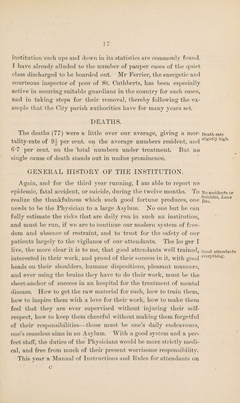 institution such ups and down in its statistics are commonly found. I have already alluded to the number of pauper cases of the quiet class discharged to be boarded out. Mr Ferrier, the energetic and courteous inspector of poor of St. Cuthberts, has been especially active in securing suitable guardians in the country for such cases, and in taking steps for their removal, thereby following the ex¬ ample that the City parish authorities have for many years set. DEATHS. The deaths (77) were a little over our average, giving a mor¬ tality-rate of 91 per cent, on the average numbers resident, and 0-7 per cent, on the 'total numbers under treatment. But no single cause of death stands out in undue prominence. GENERAL HISTORY OF THE INSTITUTION. Again, and for the third year running, I am able to report no epidemic, fatal accident, or suicide, during the twelve months. To realize the thankfulness which such good fortune produces, one needs to be the Physician to a large Asylum. No one but he can fully estimate the risks that are daily run in such an institution, and must be run, if we are to continue our modern system of free¬ dom and absence of restraint, and to trust for the safety of our patients largely to the vigilance of our attendants. The loi ger I live, the more clear it is to me, that good attendants well trained, interested in their work, and proud of their success in it, with good heads on their shoulders, humane dispositions, pleasant manners, and ever using the brains they have to do their work, must be the sheet-anchor of success in an hospital for the treatment of mental disease. How to get the raw material for such, how to train them, how to inspire them with a love for their work, how to make them feel that they are ever supervised without injuring their self- respect, how to keep them cheerful without making them forgetful of their responsibilities—those must be. one’s daily endeavours, one’s ceaseless aims in an Asylum. With a good system and a per¬ fect staff, the duties of the Physicians would be more strictly medi¬ cal, and free from much of their present worrisome responsibility. This year a Manual of Instructions and Rules for attendants on c Death-rate slightly high. No accidents or Suicides, Laus Deo. Good attendants everything.