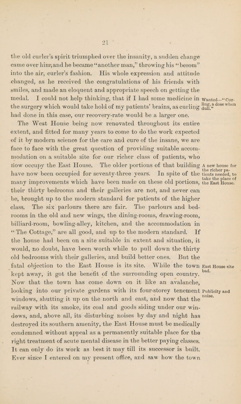 the old curler’s spirit triumphed over the insanity, a sudden change came over liinv,and he became “another man,” throwing his “besom” into the air, curler’s fashion. His whole expression and attitude changed, as he received the congratulations of his friends with smiles, and made an eloquent and appropriate speech on getting the medal. I could not help thinking, that if I had some medicine in wanted—“Cur- the surgery which would take hold of my patients’ brains, as curling dun.” d°SeWhen had done in this case, our recovery-rate would be a larger one. The West House being now renovated throughout its entire extent, and fitted for many years to come to do the work expected of it by modern science for the care and cure of the insane, we are face to face with the great question of providing suitable accom¬ modation on a suitable site for our richer class of patients, who now occupy the East House. The older portions of that building A new house for the richer pet- have now been occupied for seventy-three years. In spite of the tients needed, to ..... . . . .. . take the place of many improvements which have been made on these old portions, the East House, their thirty bedrooms and their galleries are not, and never can be, brought up to the modern standard for patients of the higher class. The six parlours there are fair. The parlours and bed¬ rooms in the old and new wings, the dining-rooms, drawing-room, billiard-room, bowling-alley, kitchen, and the accommodation in “The Cottage,” are all good, and up to the modern standard. If the house had been on a site suitable in extent and situation, it would, no doubt, have been worth while to pull down the thirty old bedrooms with their galleries, and build better ones. But the fatal objection to the East House is its site. While the town East House site kept away, it got the benefit of the surrounding open country. Now that the town has come down on it like an avalanche, looking into our private gardens with its four-storey tenement Publicity and windows, shutting it up on the north and east, and now that the railway with its smoke, its coal and goods siding under our win¬ dows, and, above all, its disturbing noises by day and night has destroyed its southern amenity, the East House must be medically condemned without appeal as a permanently suitable place for the right treatment of acute mental disease in the better paying classes. It can only do its work as best it may till its successor is built. Ever since I entered on my present office, and saw how the town bad. noise.