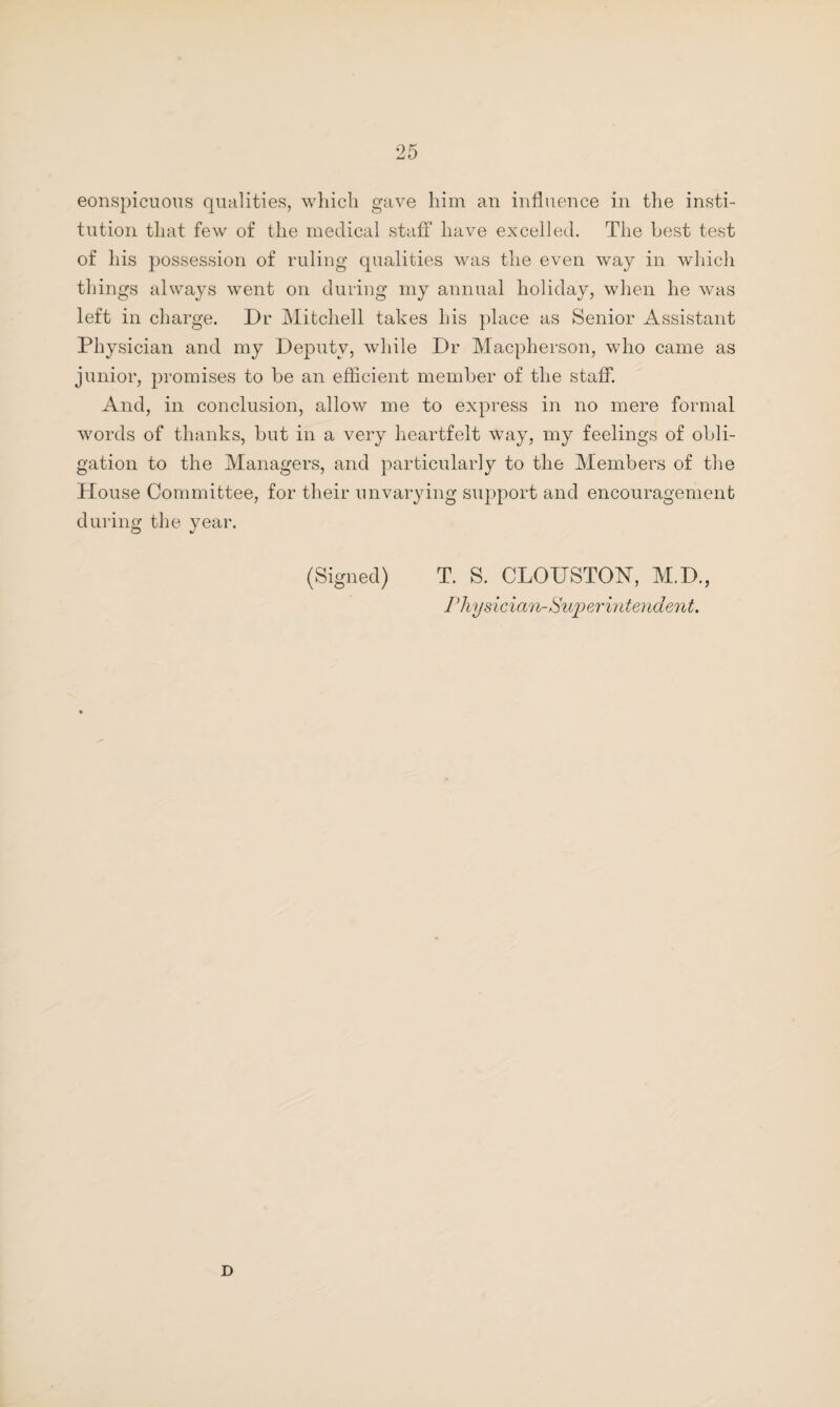 conspicuous qualities, which gave him an influence in the insti¬ tution that few of the medical staff have excelled. The best test of his possession of ruling qualities was the even way in which things always went on during my annual holiday, when he was left in charge. Dr Mitchell takes his place as Senior Assistant Physician and my Deputy, while Dr Macpherson, who came as junior, promises to be an efficient member of the staff. And, in conclusion, allow me to express in no mere formal words of thanks, but in a very heartfelt Way, my feelings of obli¬ gation to the Managers, and particularly to the Members of the House Committee, for their unvarying support and encouragement during the year. (Signed) T. S. CLOTTSTON, M.D., Physician-Superintendent. D