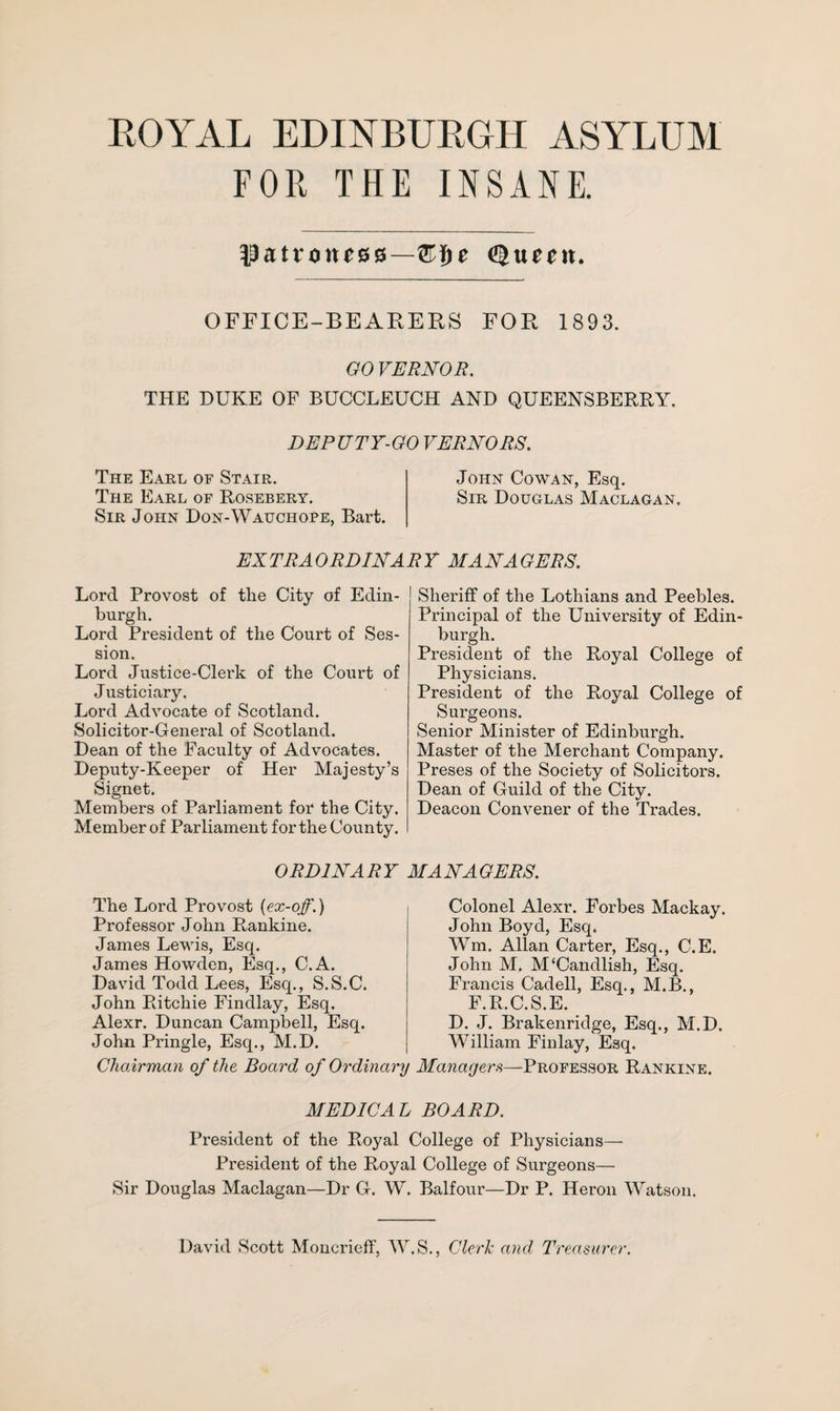 FOR THE INSANE. $attone&$—®i)e OFFICE-BEARERS FOR 1893. GO VERNOR. THE DUKE OF BUCCLEUCH AND QUEENSBERRY. DEPUTY-GO VERNORS. The Earl of Stair. John Cowan, Esq. The Earl of Rosebery. Sir Douglas Maclagan. Sir John Don-Wauchope, Bart. EXTRAORDINARY MANAGERS. Lord Provost of the City of Edin¬ burgh. Lord President of the Court of Ses¬ sion. Lord Justice-Clerk of the Court of Justiciary. Lord Advocate of Scotland. Solicitor-General of Scotland. Dean of the Faculty of Advocates. Deputy-Keeper of Her Majesty’s Signet. Members of Parliament for the City. Member of Parliament for the County. Sheriff of the Lothians and Peebles. Principal of the University of Edin¬ burgh. President of the Royal College of Physicians. President of the Royal College of Surgeons. Senior Minister of Edinburgh. Master of the Merchant Company. Preses of the Society of Solicitors. Dean of Guild of the City. Deacon Convener of the Trades. ORDINARY MANAGERS. The Lord Provost {ex-off.) Professor John Rankine. James Lewis, Esq. James Howden, Esq., C.A. David Todd Lees, Esq., S.S.C. John Ritchie Findlay, Esq. Alexr. Duncan Campbell, Esq. John Pringle, Esq., M.D. Chairman of the Board of Ordinary Colonel Alexr. Forbes Mackay. John Boyd, Esq. Wm. Allan Carter, Esq., C.E. John M. M‘Candlish, Esq. Francis Cadell, Esq., M.B., F.R.C.S.E. D. J. Brakenridge, Esq., M.D. William Finlay, Esq. Managers—Professor Rankine. MEDICAL BOARD. President of the Royal College of Physicians— President of the Royal College of Surgeons— Sir Douglas Maclagan—Dr G. W. Balfour—Dr P. Heron Watson. David Scott Moncrieff, W.S., Clerk and Treasurer.