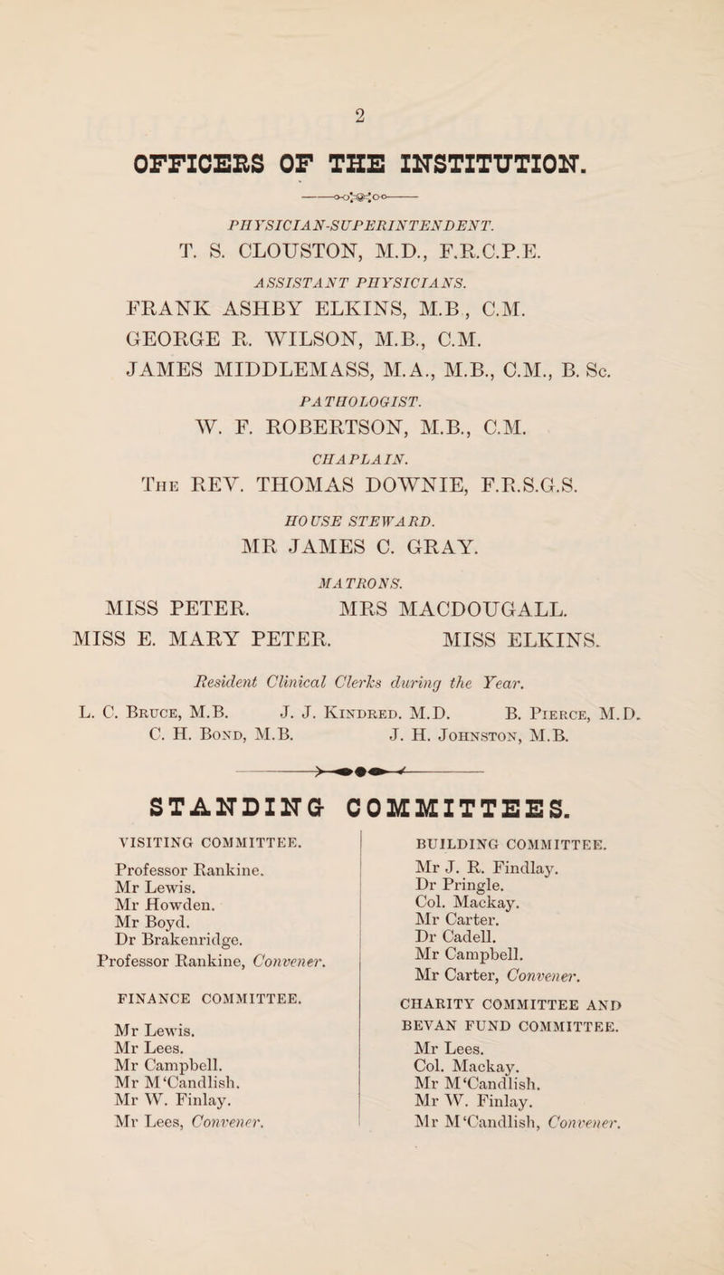 OFFICERS OF THE INSTITUTION. PHVSIC I A N-S UPERINTENDENT. T. S. CLOUSTON, M.D., F.R.C.P.E. ASSISTANT PHYSICIANS. FRANK ASHBY ELKINS, M.B , C.M. GEORGE R. WILSON, M.B., C.M. JAMES MIDDLEMASS, M.A., M.B., C.M., B. Sc. PATHOLOGIST. W. F. ROBERTSON, M.B., C.M. CHAPLAIN. The REY. THOMAS HOWNIE, F.R.S.G.S. HOUSE STEWARD. MR JAMES C. GRAY. MATRONS. MISS PETER. MRS MACDOUGALL. MISS E. MARY PETER. MISS ELKINS. Resident Clinical Clerics during the Year. L. C. Bruce, M.B. J. J. Kindred. M.D. B. Pierce, M.D. C. H. Bond, M.B. J. H. Johnston, M.B. STANDING COMMITTEES. VISITING COMMITTEE. Professor Rankine. Mr Lewis. Mr Howden. Mr Boyd. Dr Brakenridge. Professor Rankine, Convener. FINANCE COMMITTEE. Mr Lewis. Mr Lees. Mr Campbell. Mr M'Candlish. Mr W. Finlay. Mr Lees, Convener. BUILDING COMMITTEE. Mr J. R. Findlay. Dr Pringle. Col. Mackay. Mr Carter. Dr Cadell. Mr Campbell. Mr Carter, Convener. CHARITY COMMITTEE AND BEVAN FUND COMMITTEE. Mr Lees. Col. Mackay. Mr M'Candlish. Mr W. Finlay. Mr M'Candlish, Convener.