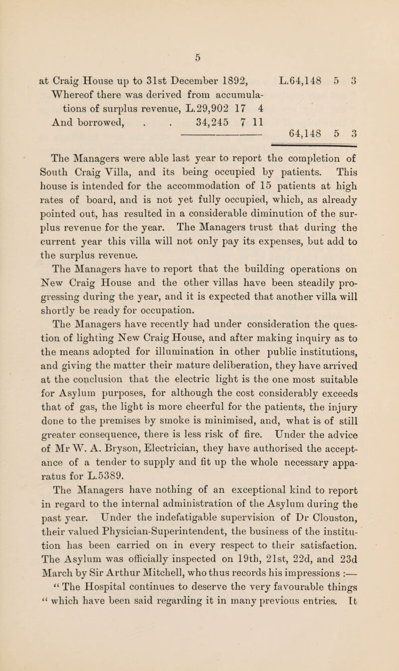 at Craig House up to 31st December 1892, L.64,148 5 3 Whereof there was derived from accumula¬ tions of surplus revenue, L.29,902 17 4 And borrowed, . . 34,245 711 - 64,148 5 3 The Managers were able last year to report the completion of South Craig Villa, and its being occupied by patients. This house is intended for the accommodation of 15 patients at high rates of board, and is not yet fully occupied, which, as already pointed out, has resulted in a considerable diminution of the sur¬ plus revenue for the year. The Managers trust that during the current year this villa will not only pay its expenses, but add to the surplus revenue. The Managers have to report that the building operations on New Craig House and the other villas have been steadily pro¬ gressing during the year, and it is expected that another villa will shortly be ready for occupation. The Managers have recently had under consideration the ques¬ tion of lighting New Craig House, and after making inquiry as to the means adopted for illumination in other public institutions, and giving the matter their mature deliberation, they have arrived at the conclusion that the electric light is the one most suitable for Asylum purposes, for although the cost considerably exceeds that of gas, the light is more cheerful for the patients, the injury done to the premises by smoke is minimised, and, what is of still greater consequence, there is less risk of fire. Under the advice of Mr W. A. Bryson, Electrician, they have authorised the accept¬ ance of a tender to supply and fit up the whole necessary appa¬ ratus for L.5389. The Managers have nothing of an exceptional kind to report in regard to the internal administration of the Asylum during the past year. Under the indefatigable supervision of Dr Clouston, their valued Physician-Superintendent, the business of the institu¬ tion has been carried on in every respect to their satisfaction. The Asylum was officially inspected on 19th, 21st, 22d, and 23d March by Sir Arthur Mitchell, who thus records his impressions :— “ The Hospital continues to deserve the very favourable things “ which have been said regarding it in many previous entries. It