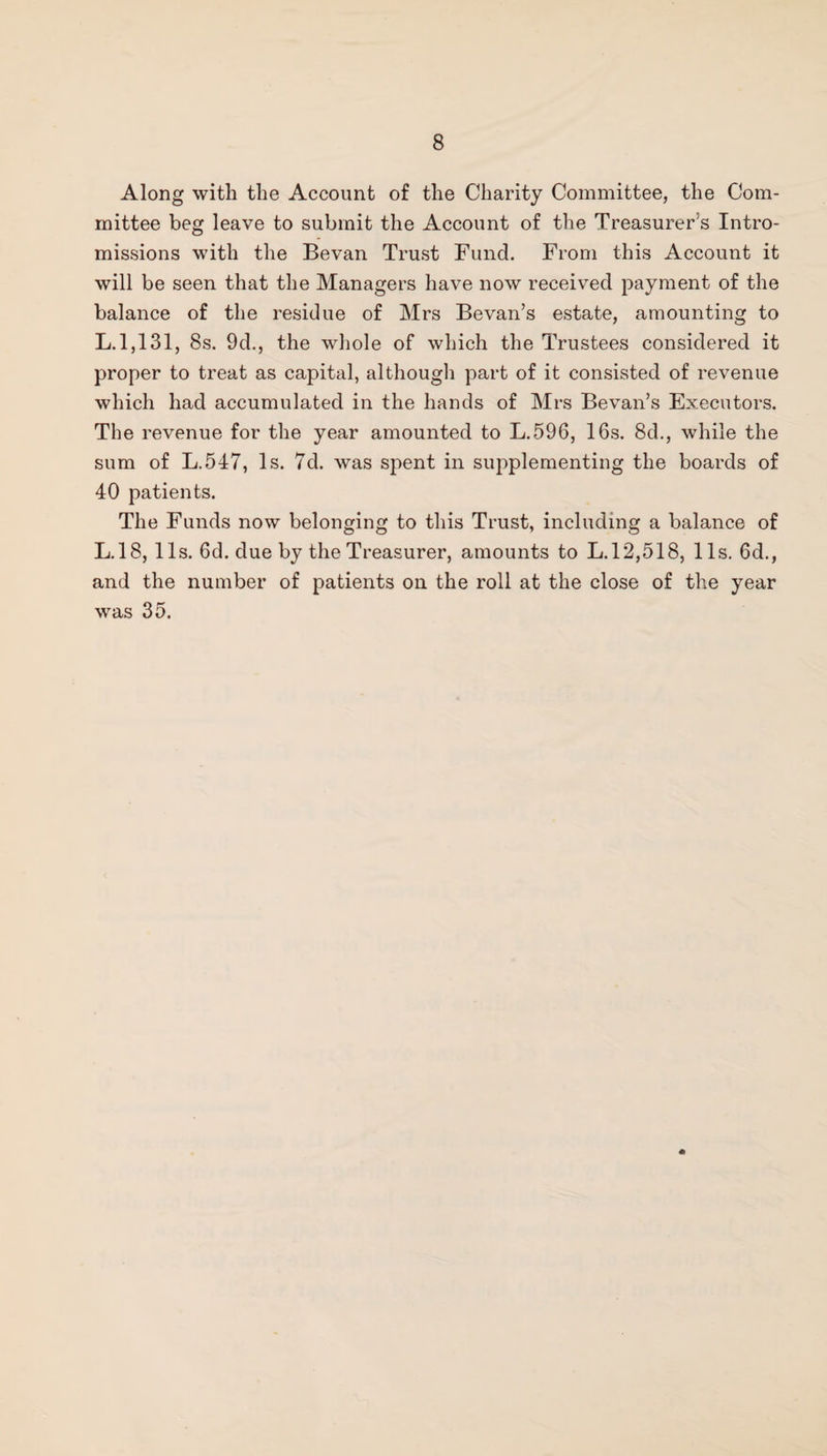 Along with the Account of the Charity Committee, the Com¬ mittee beg leave to submit the Account of the Treasurer's Intro¬ missions with the Bevan Trust Fund. From this Account it will be seen that the Managers have now received payment of the balance of the residue of Mrs Bevan’s estate, amounting to L. 1,131, 8s. 9d., the whole of which the Trustees considered it proper to treat as capital, although part of it consisted of revenue which had accumulated in the hands of Mrs Bevan’s Executors. The revenue for the year amounted to L.596, 16s. 8d., while the sum of L.547, Is. 7d. was spent in supplementing the boards of 40 patients. The Funds now belonging to this Trust, including a balance of L.18, 11s. 6d. due by the Treasurer, amounts to L.12,518, 11s. 6d., and the number of patients on the roll at the close of the year was 35.