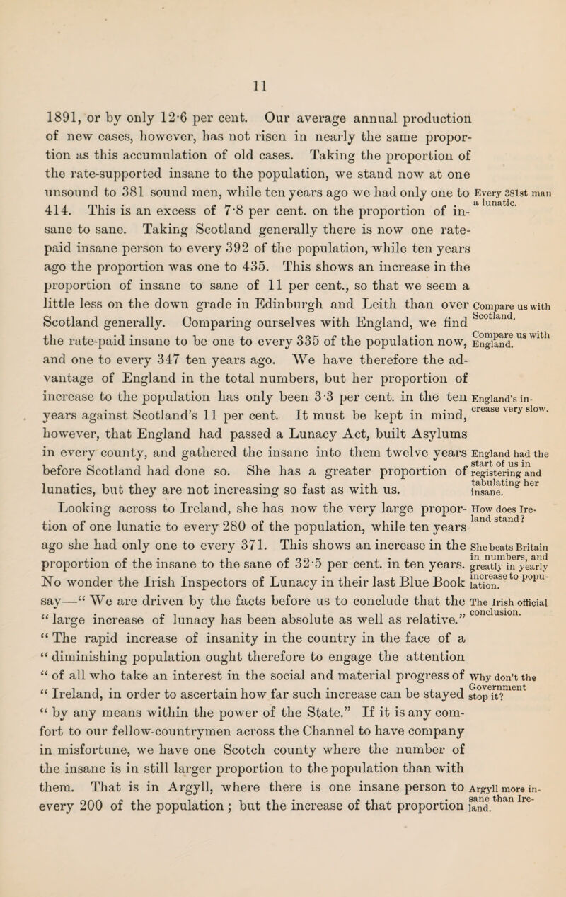 1891, or by only 12-6 per cent. Our average annual production of new cases, however, has not risen in nearly the same propor¬ tion as this accumulation of old cases. Taking the proportion of the rate-supported insane to the population, we stand now at one unsound to 381 sound men, while ten years ago we had only one to Every 38ist man 414. This is an excess of 7’8 per cent, on the proportion of in¬ sane to sane. Taking Scotland generally there is now one rate- paid insane person to every 392 of the population, while ten years ago the proportion was one to 435. This shows an increase in the proportion of insane to sane of 11 per cent., so that we seem a little less on the down grade in Edinburgh and Leith than over compare us with Scotland generally. Comparing ourselves with England, we find Scotldlld- the rate-paid insane to be one to every 335 of the population now, England! US Wlth and one to every 347 ten years ago. We have therefore the ad¬ vantage of England in the total numbers, but her proportion of increase to the population has only been 3 3 per cent, in the ten England’s in¬ years against Scotland’s 11 per cent. It must be kept in mind, crease ver> sl°- however, that England had passed a Lunacy Act, built Asylums in every county, and gathered the insane into them twelve years England had the before Scotland had done so. She has a greater proportion of registering1^ i . ,i , . . r, , .,i tabulating her lunatics, but they are not increasing so last as with us. insane. Looking across to Ireland, she has now the very large propor- How does ire- tion of one lunatic to every 280 of the population, while ten years ago she had only one to every 371. This shows an increase in the She beats Britain proportion of the insane to the sane of 32’5 per cent, in ten years, greatly1 in yearly No wonder the Irish Inspectors of Lunacy in their last Blue Book JUScmfe t0 P°pu say—“ We are driven by the facts before us to conclude that the The Irish official “ large increase of lunacy has been absolute as well as relative.” “ The rapid increase of insanity in the country in the face of a “ diminishing population ought therefore to engage the attention “ of all who take an interest in the social and material progress of why don’t the “ Ireland, in order to ascertain how far such increase can be stayed SopTt?ment “ by any means within the power of the State.” If it is any com¬ fort to our fellow-countrymen across the Channel to have company in misfortune, we have one Scotch county where the number of the insane is in still larger proportion to the population than with them. That is in Argyll, where there is one insane person to Argyll more in- every 200 of the population ; but the increase of that proportion ££f.than Ire