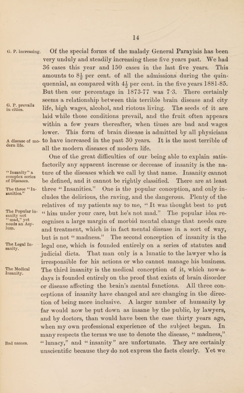 G. P. increasing-, G. P. prevails in cities. A disease of mo¬ dern life. “ Insanfty” a complex series of Diseases. The three “ In¬ sanities.” The Popular in¬ sanity not “ mad,” yet needs an Asy¬ lum. The Legul In¬ sanity. The Medical Insanity. Bad names. Of the special forms of the malady General Paraylsis has been very unduly and steadily increasing these live years past. We had 36 cases this year and 150 cases in the last five years. This amounts to 8J per cent, of all the admissions during the quin¬ quennial, as compared with 4^ per cent, in the five years 1881-85. But then our percentage in 1873-77 was 7'3. There certainly seems a relationship between this terrible brain disease and city life, high wages, alcohol, and riotous living. The seeds of it are laid while those conditions prevail, and the fruit often appears within a few years thereafter, when times are bad and wages lower. This form of brain disease is admitted by all physicians to have increased in the past 30 years. It is the most terrible of all the modern diseases of modern life. One of the great difficulties of our being able to explain satis¬ factorily any apparent increase or decrease of insanity is the na¬ ture of the diseases which we call by that name. Insanity cannot be defined, and it cannot be rightly classified. There are at least three “ Insanities.” One is the popular conception, and only in¬ cludes the delirious, the raving, and the dangerous. Plenty of the relatives of my patients say to me, “ It was thought best to put “ him under your care, but lie’s not mad.” The popular idea re¬ cognises a large margin of morbid mental change that needs care and treatment, which is in fact mental disease in a sort of way, but is not “ madness.” The second conception of insanity is the legal one, which is founded entirely on a series of statutes and judicial dicta. That man only is a lunatic to the lawyer who is irresponsible for his actions or who cannot manage his business. The third insanity is the medical conception of it, which now-a- days is founded entirely on the proof that exists of brain disorder or disease affecting the brain’s mental functions. All three con¬ ceptions of insanity have changed and are changing in the direc¬ tion of being more inclusive. A larger number of humanity by far would now be put down as insane by the public, by lawyers, and by doctors, than would have been the case thirty years ago, when my own professional experience of the subject began. In many respects the terms we use to denote the disease, “ madness,” “lunacy,” and “insanity” are unfortunate. They are certainly unscientific because they do not express the facts clearly. Yet we