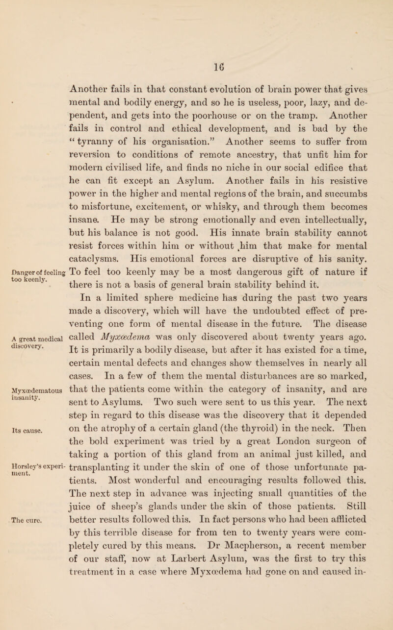 Danger of feeling too keenly. A great medical discovery. Myxoedematous insanity. Its cause. Horsley’s experi¬ ment. The cure. Another fails in that constant evolution of brain power that gives mental and bodily energy, and so he is useless, poor, lazy, and de¬ pendent, and gets into the poorhouse or on the tramp. Another fails in control and ethical development, and is bad by the “ tyranny of his organisation.” Another seems to suffer from reversion to conditions of remote ancestry, that unfit him for modern civilised life, and finds no niche in our social edifice that he can fit except an Asylum. Another fails in his resistive power in the higher and mental regions of the brain, and succumbs to misfortune, excitement, or whisky* and through them becomes insane. He may be strong emotionally and even intellectually, but his balance is not good. His innate brain stability cannot resist forces within him or without khim that make for mental cataclysms. His emotional forces are disruptive of his sanity. To feel too keenly may be a most dangerous gift of nature if there is not a basis of general brain stability behind it. In a limited sphere medicine has during the past two years made a discovery, which will have the undoubted effect of pre¬ venting one form of mental disease in the future. The disease called Myttcedema was only discovered about twenty years ago. It is primarily a bodily disease, but after it has existed for a time, certain mental defects and changes show themselves in nearly all cases. In a few of them the mental disturbances are so marked, that the patients come within the category of insanity, and are sent to Asylums. Two such were sent to us this year. The next step in regard to this disease was the discovery that it depended on the atrophy of a certain gland (the thyroid) in the neck. Then the bold experiment was tried by a great London surgeon of taking a portion of this gland from an animal just killed, and transplanting it under the skin of one of those unfortunate pa¬ tients. Most wonderful and encouraging results followed this. The next step in advance was injecting small quantities of the juice of sheep’s glands under the skin of those patients. Still better results followed this. In fact persons who had been afflicted by this terrible disease for from ten to twenty years were com¬ pletely cured by this means. Dr Macpherson, a recent member of our staff, now at Larbert Asylum, was the first to try this treatment in a case where Myxoedema had gone on and caused in-