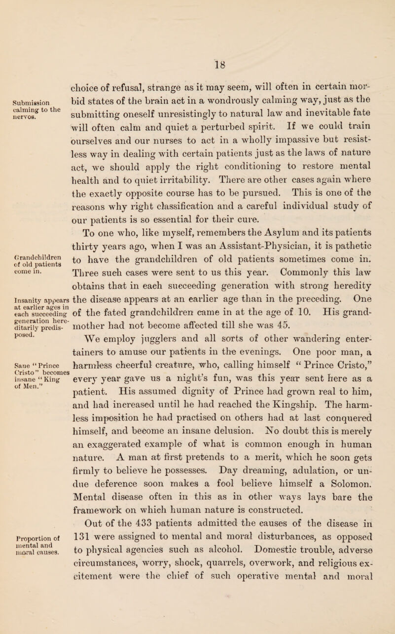 Submission calming- to the nervos. Grandchildren of old patients come in. Insanity appears at earlier ages in each succeeding generation here¬ ditarily predis¬ posed. Sane “ Prince Cristo” becomes insane “ King of Men.” Proportion of mental and moral causes. choice of refusal, strange as it may seem, will often in certain mor¬ bid states of the brain act in a wondrously calming way, just as the submitting oneself unresistingly to natural law and inevitable fate will often calm and quiet a perturbed spirit. If we could train ourselves and our nurses to act in a wholly impassive but resist¬ less way in dealing with certain patients just as the laws of nature act, we should apply the right conditioning to restore mental health and to quiet irritability. There are other cases again where the exactly opposite course has to be pursued. This is one of the reasons why right classification and a careful individual study of our patients is so essential for their cure. To one who, like myself, remembers the Asylum and its patients thirty years ago, when I was an Assistant-Physician, it is pathetic to have the grandchildren of old patients sometimes come in. Three such cases were sent to us this year. Commonly this law obtains that in each succeeding generation with strong heredity the disease appears at an earlier age than in the preceding. One of the fated grandchildren came in at the age of 10. His grand¬ mother had not become affected till she was 45. We employ jugglers and all sorts of other wandering enter¬ tainers to amuse our patients in the evenings. One poor man, a harmless cheerful creature, who, calling himself “ Prince Cristo,” every year gave us a night’s fun, was this year sent here as a patient. His assumed dignity of Prince had grown real to him, and had increased until he had reached the Kingship. The harm¬ less imposition he had practised on others had at last conquered himself, and become an insane delusion. No doubt this is merely an exaggerated example of what is common enough in human nature. A man at first pretends to a merit, which he soon gets firmly to believe he possesses. Day dreaming, adulation, or un¬ due deference soon makes a fool believe himself a Solomon. Mental disease often in this as in other ways lays bare the framework on which human nature is constructed. Out of the 433 patients admitted the causes of the disease in 131 were assigned to mental and moral disturbances, as opposed to physical agencies such as alcohol. Domestic trouble, adverse circumstances, worry, shock, quarrels, overwork, and religious ex¬ citement were the chief of such operative mental and moral