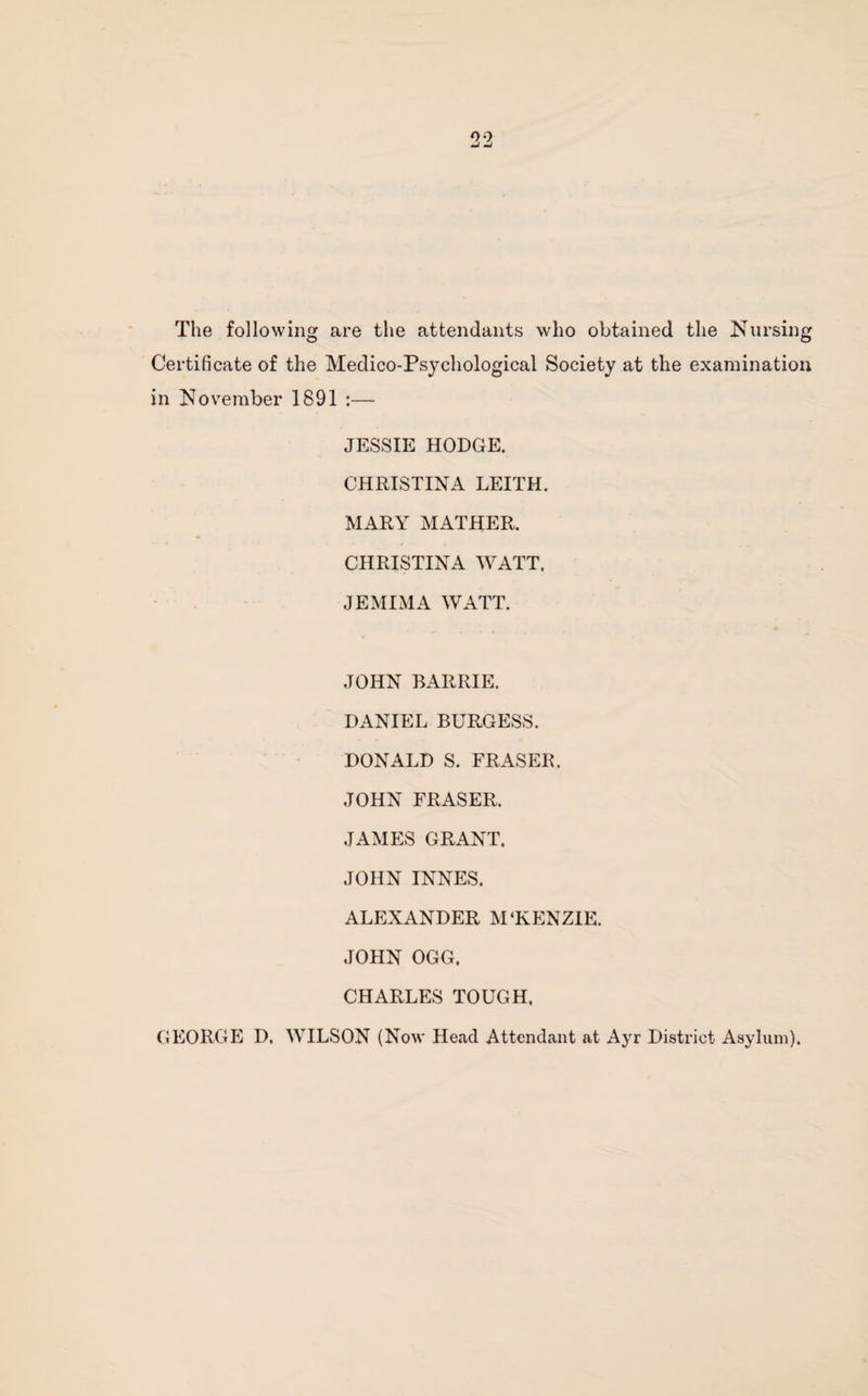 The following are the attendants who obtained the Nursing Certificate of the Medico-Psychological Society at the examination in November 1891 :—- JESSIE HODGE. CHRISTINA LEITH. MARY MATHER. CHRISTINA WATT. JEMIMA WATT. JOHN BARRIE. DANIEL BURGESS. DONALD S. FRASER. JOHN FRASER. JAMES GRANT. JOHN INNES. ALEXANDER M‘KENZIE. JOHN OGG, CHARLES TOUGH. GEORGE D. WILSON (Now Head Attendant at Ayr District Asylum).