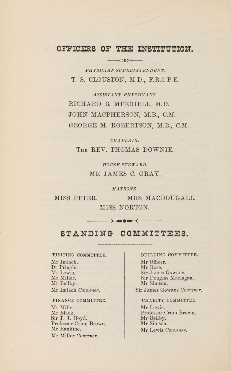 OFFICERS OF THE INSTITUTION, -ooJaB^o-o-- PH YSICIA N-S UPERINTEN D EN T. T. S. CLOUSTON, M.D., F.R.C.P.E. ASSISTANT PHYSICIANS. RICHARD B. MITCHELL, M.D. JOHN MACPHERSON, M.B., C.M. GEORGE M. ROBERTSON, M.B., C.M. CHAPLAIN. The REV. THOMAS DOWNIE. HOUSE STEWARD. MR JAMES C. GRAY. MATRONS. MISS PETER. MRS MACDOUGALL. MISS NORTON. -- STANDI NG COMMITTEES. VISITING COMMITTEE. Mr Imlach. Dr Pringle. Mr Lewis. Mr Miller. Mr Beilby. Mr Imlach Convener. FINANCE COMMITTEE. Mr Miller. Mr Black. Sir T. J. Boyd. Professor Crum Brown. Mr Rankine. Mr Miller Convener. BUILDING COMMITTEE. Mr Officer. Mr Rose. Sir James Gowans. Sir Douglas Maclagan. Mr Simson. Sir James Gowans Convener. CHARITY COMMITTEE. Mr Lewis. Professor Crum Brown. Mr Beilby. Mr Simson. Mr Lewis Convener.