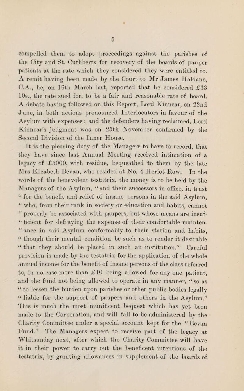 compelled them to adopt proceedings against the parishes of the City and St. Cuthberts for recovery of the boards of pauper patients at the rate which they considered they were entitled to. A remit having been made by the Court to Mr James Haldane, C. A., he, on 16th March last, reported that he considered .£33 10s., the rate sued for, to be a fair and reasonable rate of board. A debate having followed on this Report, Lord Kinnear, on 22nd June, in both actions pronounced Interlocutors in favour of the Asylum with expenses ; and the defenders having reclaimed, Lord Kinnear’s judgment was on 25th November confirmed by the Second Division of the Inner House. It is the pleasing duty of the Managers to have to record, that they have since last Annual Meeting received intimation of a legacy of £5000, with residue, bequeathed to them by the late Mrs Elizabeth Bevan, who resided at No. 4 Heriot Row. In the words of the benevolent testatrix, the money is to be held by the Managers of the Asylum, “and their successors in office, in trust “ for the benefit and relief of insane persons in the said Asylum, “ who, from their rank in society or education and habits, cannot “ properly be associated with paupers, but whose means are insuf- “ ficient for defraying the expense of their comfortable mainten- “ ance in said Asylum conformably to their station and habits, “ though their mental condition be such as to render it desirable “ that they should be placed in such an institution.” Careful provision is made by the testatrix for the application of the whole annual income for the benefit of insane persons of the class referred to, in no case more than £40 being allowed for any one patient, and the fund not being allowed to operate in any manner, “ so as “ to lessen the burden upon parishes or other public bodies legally “ liable for the support of paupers and others in the Asylum.” This is much the most munificent bequest which has yet been made to the Corporation, and will fall to be administered by the Charity Committee under a special account kept for the “Bevan Fund.” The Managers expect to receive part of the legacy at Whitsunday next, after which the Charity Committee will have it in their power to carry out the beneficent intentions of the testatrix, by granting allowances in supplement of the boards of