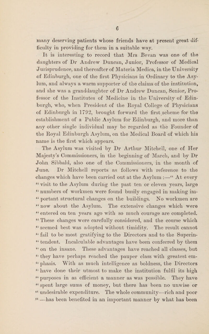 many deserving patients whose friends have at present great dif¬ ficulty in providing for them in a suitable way. It is interesting to record that Mrs Bevan was one of the daughters of Dr Andrew Duncan, Junior, Professor of Medical Jurisprudence, and thereafter of Materia Medica, in the University of Edinburgh, one of the first Physicians in Ordinary to the Asy¬ lum, and always a warm supporter of the claims of the institution, and she was a granddaughter of Dr Andrew Duncan, Senior, Pro¬ fessor of the Institutes of Medicine in the University of Edin- burgh, who, when President of the Poyal College of Physicians of Edinburgh in 1792, brought forward the first scheme for the establishment of a Public Asylum for Edinburgh, and more than any other single individual may be regarded as the Founder of the Poyal Edinburgh Asylum, on the Medical Board of which his name is the first which appears. The Asylum was visited by Dr Arthur Mitchell, one of Her Majesty’s Commissioners, in the beginning of March, and by Dr John Sibbald, also one of the Commissioners, in the month of June. Dr Mitchell reports as follows with reference to the changes which have been carried out at the Asylum :—“ At every “ visit to the Asylum during the past ten or eleven years, large “ numbers of workmen were found busily engaged in making im- “ portant structural changes on the buildings. No workmen are “ now about the Asylum. The extensive changes which were “ entered on ten years ago with so much courage are completed. “ These changes were carefully considered, and the course which “ seemed best was adopted without timidity. The result cannot “ fail to be most gratifying to the Directors and to the Superin- * “ tendent. Incalculable advantages have been conferred by them “ on the insane. These advantages have reached all classes, but “ they have perhaps reached the pauper class with greatest em- “ pliasis. With as much intelligence as boldness, the Directors “ have done their utmost to make the institution fulfil its high “ purposes in as efficient a manner as was possible. They have “ spent large sums of money, but there has been no unwise or “ undesirable expenditure. The whole community—rich and poor “ —has been benefited in an important manner by what has been