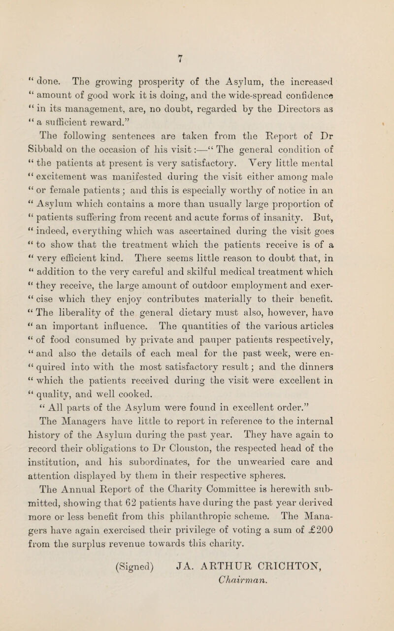 “ done. The growing prosperity of the Asylum, the increased “ amount of good work it is doing, and the wide-spread confidence “ in its management, are, no doubt, regarded by the Directors as “ a sufficient reward.” The following sentences are taken from the Deport of Dr Sibbald on the occasion of his visit:—“ The general condition of “ the patients at present is very satisfactory. Very little mental “ excitement was manifested during the visit either among male “ or female patients; and this is especially worthy of notice in an “ Asylum which contains a more than usually large proportion of “ patients suffering from recent and acute forms of insanity. But, “ indeed, everything which was ascertained during the visit goes “ to show that the treatment which the patients receive is of a “ very efficient kind. There seems little reason to doubt that, in “ addition to the very careful and skilful medical treatment which “ they receive, the large amount of outdoor employment and exer- “ cise which they enjoy contributes materially to their benefit. “ The liberality of the general dietary must also, however, have “ an important influence. The quantities of the various articles “ of food consumed by private and pauper patients respectively, “ and also the details of each meal for the past week, were en- “ quired into with the most satisfactory result; and the dinners “ which the patients received during the visit were excellent in “ quality, and well cooked. “ All parts of the Asylum were found in excellent order.” The Managers have little to report in reference to the internal history of the Asylum during the past year. They have again to record their obligations to Dr Clouston, the respected head of the institution, and his subordinates, for the unwearied care and attention displayed by them in their respective spheres. The Annual Deport of the Charity Committee is herewith sub¬ mitted, showing that 62 patients have during the past year derived more or less benefit from this philanthropic scheme. The Mana¬ gers have again exercised their privilege of voting a sum of £200 from the surplus revenue towards this charity. (Signed) JA. ADTHUD CDICHTON, Chairman.