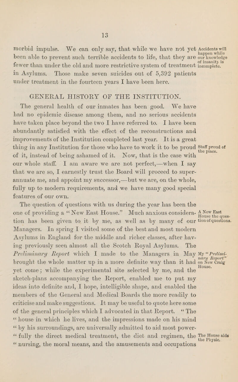 morbid impulse. We can only say, that while we have not yet been able to prevent such terrible accidents to life, that they are fewer than under the old and more restrictive system of treatment in Asylums. Those make seven suicides out of 5,392 patients under treatment in the fourteen years I have been here. GENERAL HISTORY OE THE INSTITUTION. The general health of our inmates has been good. We have had no epidemic disease among them, and no serious accidents have taken place beyond the two I have referred to. I have been abundantly satisfied with the effect of the reconstructions and improvements of the Institution completed last year. It is a great thing in any Institution for those who have to work it to be proud of it, instead of being ashamed of it. Now, that is the case with our whole staff. I am aware we are not perfect,—when I say that we are so, I earnestly trust the Board will proceed to super¬ annuate me, and appoint my successor,—but we are, on the whole, fully up to modern requirements, and we have many good special features of our own. The question of questions with us during the year has been the one of providing a “New East House.” Much anxious considera¬ tion has been given to it by me, as well as by many of our Managers. In spring I visited some of the best and most modern Asylums in England for the middle and richer classes, after hav¬ ing previously seen almost all the Scotch Royal Asylums. The Preliminary Rejoort which I made to the Managers in May brought the whole matter up in a more definite way than it had yet come; while the experimental site selected by me, and the sketch-plans accompanying the Report, enabled me to put my ideas into definite and, I hope, intelligible shape, and enabled the members of the General and Medical Boards the more readily to criticise and make suggestions. It may be useful to quote here some of the general principles which I advocated in that Report. “ The “ house in which he lives, and the impressions made on his mind “ by his surroundings, are universally admitted to aid most power- “ fully the direct medical treatment, the diet and regimen, the “ nursing, the moral means, and the amusements and occupations Accidents will happen while our knowledge of insanity is incomplete. Staff proud of the piace. A New East House the ques¬ tion of questions. My “ Prelimi¬ nary Report” on New Craig House. The House aids the Physic.