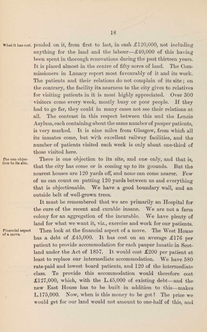 wimt it has cost, pended on it, from first to last, in cash £120,000, not including anything for the land and the labour—<£40,000 of this having been spent in thorough renovations during the past thirteen years. It is placed almost in the centre of fifty acres of land. The Com¬ missioners in Lunacy report most favourably of it and its work. The patients and their relations do not complain of its site; on the contrary, the facility its nearness to the city gives to relatives for visiting patients in it is most highly appreciated. Over 300 visitors come every week, mostly busy or poor people. If they had to go far, they could in many cases not see their relations at all. The contrast in this respect between this and the Lenzie Asylum, each containing about the same number of pauper patients, is very marked. It is nine miles from Glasgow, from which all its inmates come, but with excellent railway facilities, and the number of patients visited each week is only about one-third of those visited here. rhe one objec- There is one objection to its site, and one only, and that is, tion to its site. . . . . that the city has come or is coming up to its grounds. But the nearest houses are 120 yards off, and none can come nearer. Few of us can count on putting 120 yards between us and everything that is objectionable. We have a good boundary wall, and an outside belt of well-grown trees. It must be remembered that we are primarily an Hospital for the cure of the recent and curable insane. We are not a farm colony for an aggregation of the incurable. We have plenty of land for what we want it, viz., exercise and work for our patients. Financial aspect Then look at the financial aspect of a move. The West House of a move. has a debt of <£45,000. It has cost on an average £176 per patient to provide accommodation for each pauper lunatic in Scot¬ land under the Act of 1857. It would cost £200 per patient at least to replace our intermediate accommodation. We have 580 rate-paid and lowest board patients, and 120 of the intermediate class. To provide this accommodation would therefore cost £127,000, which, with the L.45,000 of existing debt—and the new East House has to be built in addition to this—makes L.175,000. Now, when is this money to be got? The price we would get for our land would not amount to one-half of this, and