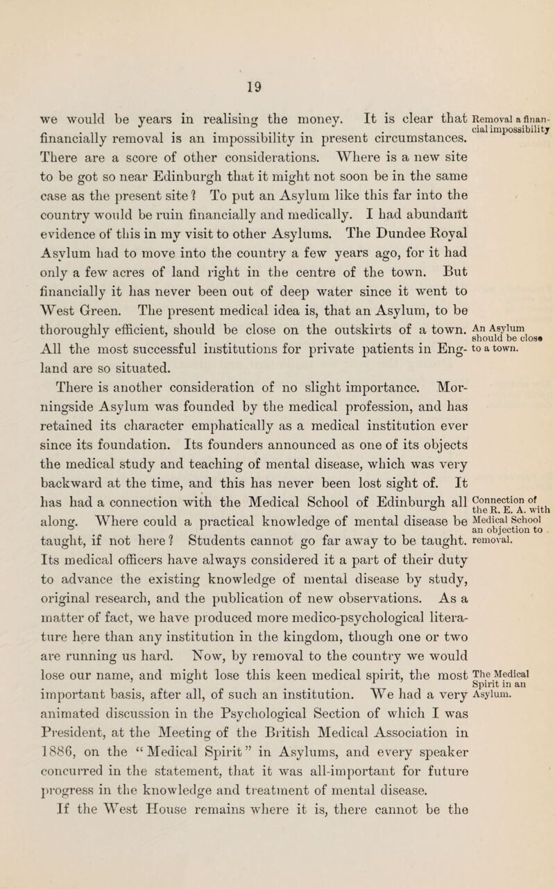 we would be years in realising the money. It is clear that Removal a a nan - ~ . ,, i • . . , cialimpossibility financially removal is an impossibility m present circumstances. There are a score of other considerations. Where is a new site to be got so near Edinburgh that it might not soon be in the same case as the present site h To put an Asylum like this far into the country would be ruin financially and medically. I had abundant evidence of this in my visit to other Asylums. The Dundee Royal Asylum had to move into the country a few years ago, for it had only a few acres of land right in the centre of the town. But financially it has never been out of deep water since it went to West Green. The present medical idea is, that an Asylum, to be thoroughly efficient, should be close on the outskirts of a town. An Asylum ° J ... . . . should be clos® All the most successful institutions for private patients in Eng- to a town, land are so situated. There is another consideration of no slight importance. Mor- ningside Asylum was founded by the medical profession, and has retained its character emphatically as a medical institution ever since its foundation. Its founders announced as one of its objects the medical study and teaching of mental disease, which was very backward at the time, and this has never been lost sight of. It has had a connection with the Medical School of Edinburgh all Connection 0,..l & the R. E. A. with along. Where could a practical knowledge of mental disease be Medical School ° 1 ° an objection to taught, if not here ? Students cannot go far away to be taught, removal. Its medical officers have always considered it a part of their duty to advance the existing knowledge of mental disease by study, original research, and the publication of new observations. As a matter of fact, we have produced more medico-psychological litera¬ ture here than any institution in the kingdom, though one or two are running us hard. Now, by removal to the country we would lose our name, and might lose this keen medical spirit, the most The Medical & ... 1 Spirit in an important basis, after all, of such an institution. We had a very Asylum, animated discussion in the Psychological Section of which I was President, at the Meeting of the British Medical Association in 1886, on the “ Medical Spirit” in Asylums, and every speaker concurred in the statement, that it was all-important for future progress in the knowledge and treatment of mental disease. If the West House remains where it is, there cannot be the