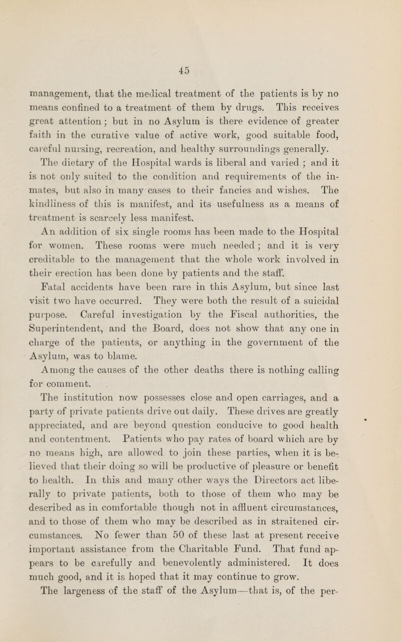 management, that the medical treatment of the patients is by no means confined to a treatment of them by drugs. This receives great attention; but in no Asylum is there evidence of greater faith in the curative value of active work, good suitable food, careful nursing, recreation, and healthy surroundings generally. The dietary of the Hospital wards is liberal and varied ; and it is not only suited to the condition and requirements of the in¬ mates, but also in many cases to their fancies and wishes. The kindliness of this is manifest, and its usefulness as a means of treatment is scarcely less manifest. An addition of six single rooms has been made to the Hospital for women. These rooms were much needed; and it is very creditable to the management that the whole work involved in their erection has been done by patients and the staff. Fatal accidents have been rare in this Asylum, but since last visit two have occurred. They were both the result of a suicidal purpose. Careful investigation by the Fiscal authorities, the Superintendent, and the Board, does not show that any one in charge of the patients, or anything in the government of the Asylum, was to blame. Among the causes of the other deaths there is nothing calling for comment. The institution now possesses close and open carriages, and a party of private patients drive out daily. These drives are greatly appreciated, and are beyond question conducive to good health and contentment. Patients who pay rates of board which are by no means high, are allowed to join these parties, when it is be¬ lieved that their doing so will be productive of pleasure or benefit to health. In this and many other ways the Directors act libe¬ rally to private patients, both to those of them who may be described as in comfortable though not in affluent circumstances, and to those of them who may be described as in straitened cir¬ cumstances. No fewer than 50 of these last at present receive important assistance from the Charitable Fund. That fund ap¬ pears to be carefully and benevolently administered. It does much good, and it is hoped that it may continue to grow. The largeness of the staff of the Asylum—that is, of the per-