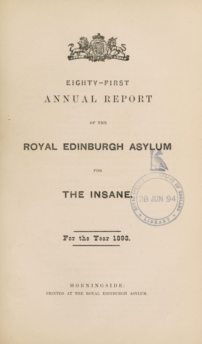 EIGHTY-FIRST ANNUAL REPOPT OF THE ROYAL EDINBURGH ASYLUM For the Year 1893* MORNINGSIDE: PRINTED AT THE ROYAL EDINBURGH ASYLUM.