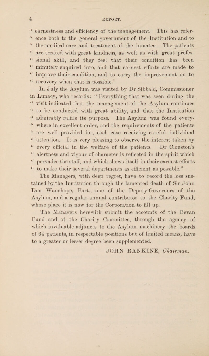 “ earnestness and efficiency of the management. This has refer- “ ence both to the general government of the Institution and to “ the medical care and treatment of the inmates. The patients “ are treated with great kindness, as well as with great profes- “ sional skill, and they feel that their condition has been “ minutely enquired into, and that earnest efforts are made to “ improve their condition, and to carry the improvement on to “ recovery when that is possible.” In July the Asylum was visited by Dr Sibbald, Commissioner in Lunacy, who records: “Everything that was seen during the “ visit indicated that the management of the Asylum continues “ to be conducted with great ability, and that the Institution “ admirably fulfils its purpose. The Asylum was found every- “ where in excellent order, and the requirements of the patients “ are well provided for, each case receiving careful individual “ attention. It is very pleasing to observe the interest taken by “ every official in the welfare of the patients. Dr Clouston’s “ alertness and vigour of character is reflected in the spirit which “ pervades the staff, and which shews itself in their earnest efforts “ to make their several departments as efficient as possible.” The Managers, with deep regret, have to record the loss sus¬ tained by the Institution through the lamented death of Sir John Don Wauchope, Bart., one of the Deputy-Governors of the Asylum, and a regular annual contributor to the Charity Fund, whose place it is now for the Corporation to fill up. The Managers herewith submit the accounts of the Bevan Fund and of the Charity Committee, through the agency of which invaluable adjuncts to the Asylum machinery the boards of 64 patients, in respectable positions but of limited means, have to a greater or lesser degree been supplemented. JOHN RANKINE, Chairman.