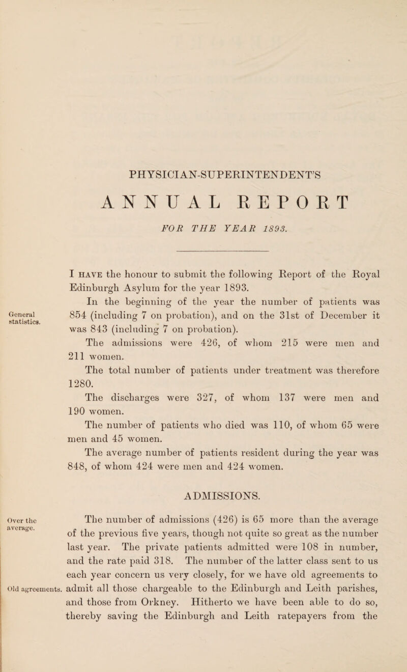 PHYSICIAN-SUPERINTENDENTS ANNUAL REPORT FOR THE YEAR 1893. I have the honour to submit the following Report of the Royal Edinburgh Asylum for the year 1893. In the beginning of the year the number of patients was General 854 (including 7 on probation), and on the 31st of December it was 843 (including 7 on probation). The admissions were 426, of whom 215 were men and 211 women. The total number of patients under treatment was therefore 1280. The discharges were 327, of whom 137 were men and 190 women. The number of patients who died was 110, of whom 65 were men and 45 women. The average number of patients resident during the year was 848, of whom 424 were men and 424 women. ADMISSIONS. Over the The number of admissions (426) is 65 more than the average of the previous five years, though not quite so great as the number last year. The private patients admitted were 108 in number, and the rate paid 318. The number of the latter class sent to us each year concern us very closely, for we have old agreements to old agreements, admit all those chargeable to the Edinburgh and Leith parishes, and those from Orkney. Hitherto we have been able to do so, thereby saving the Edinburgh and Leith ratepayers from the