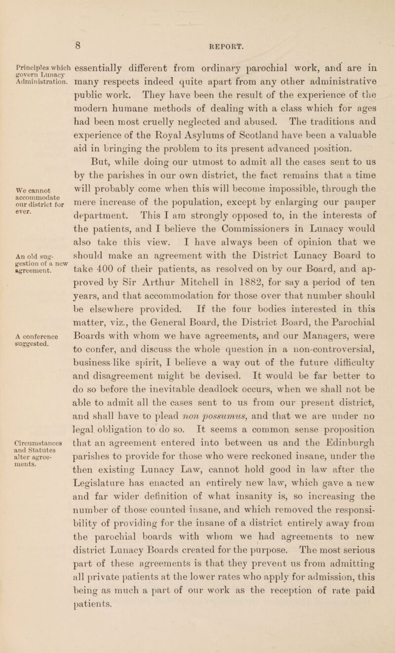 Principles which govern Lunacy Administration. We cannot accommodate our district for ever. An old sug¬ gestion of a new agreement. A conference suggested. Circumstances and Statutes alter agree¬ ments. essentially different from ordinary parochial work, and are in many respects indeed quite apart from any other administrative public work. They have been the result of the experience of the modern humane methods of dealing with a class which for ages had been most cruelly neglected and abused. The traditions and experience of the Royal Asylums of Scotland have been a valuable aid in bringing the problem to its present advanced position. But, while doing our utmost to admit all the cases sent to us by the parishes in our own district, the fact remains that a time will probably come when this will become impossible, through the mere increase of the population, except by enlarging our pauper department. This I am strongly opposed to, in the interests of the patients, and I believe the Commissioners in Lunacy would also take this view. I have always been of opinion that we should make an agreement with the District Lunacy Board to take 400 of their patients, as resolved on by our Board, and ap¬ proved by Sir Arthur Mitchell in 1882, for say a period of ten years, and that accommodation for those over that number should be elsewhere provided. If the four bodies interested in this matter, viz., the General Board, the District Board, the Parochial Boards with whom we have agreements, and our Managers, were to confer, and discuss the whole question in a non-controversial, business like spirit, I believe a way out of the future difficulty and disagreement might be devised. It would be far better to do so before the inevitable deadlock occurs, when we shall not be able to admit all the cases sent to us from our present district, and shall have to plead non possumus, and that we are under no legal obligation to do so. It seems a common sense proposition that an agreement entered into between us and the Edinburgh parishes to provide for those who were reckoned insane, under the then existing Lunacy Law, cannot hold good in law after the Legislature has enacted an entirely new law, which gave a new and far wider definition of what insanity is, so increasing the number of those counted insane, and which removed the responsi¬ bility of providing for the insane of a district entirely away from the parochial boards with whom we had agreements to new district Lunacy Boards created for the purpose. The most serious part of these agreements is that they prevent us from admitting all private patients at the lower rates who apply for admission, this being as much a part of our work as the reception of rate paid patients.