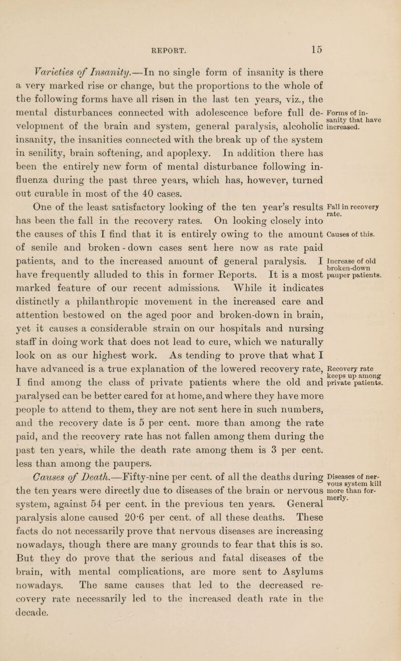 Varieties of Insanity.—In no single form of insanity is there a very marked rise or change, but the proportions to the whole of the following forms have all risen in the last ten years, viz., the mental disturbances connected with adolescence before full cle- Forms of in- velopment of the brain and system, general paralysis, alcoholic increased, insanity, the insanities connected with the break up of the system in senility, brain softening, and apoplexy. In addition there has been the entirely new form of mental disturbance following in¬ fluenza during the past three years, which has, however, turned out curable in most of the 40 cases. One of the least satisfactory looking of the ten year’s results Fall in recovery t i • ~ # # r9itG» has been the fall in the recovery rates. On looking closely into the causes of this I find that it is entirely owing to the amount Causes of this, of senile and broken - down cases sent here now as rate paid patients, and to the increased amount of general paralysis. I increase of old . . broken-down have frequently alluded to this m former Reports. It is a most pauper patients, marked feature of our recent admissions. While it indicates distinctly a philanthropic movement in the increased care and attention bestowed on the aged poor and broken-down in brain, yet it causes a considerable strain on our hospitals and nursing staff in doing work that does not lead to cure, which we naturally look on as our highest work. As tending to prove that what I have advanced is a true explanation of the lowered recovery rate, Recovery rate I find among the class of private patients where the old and private patients. paralysed can be better cared for at home, and where they have more people to attend to them, they are not sent here in such numbers, and the recovery date is 5 per cent, more than among the rate paid, and the recovery rate has not fallen among them during the past ten years, while the death rate among them is 3 per cent. less than among the paupers. Causes of Death.—Fifty-nine per cent, of all the deaths during Diseases of ner- ° vous sjTstem kill the ten years were directly due to diseases of the brain or nervous more than for- • i- a . merly. system, against 54 per cent, in the previous ten years. General paralysis alone caused 20-6 per cent, of all these deaths. These facts do not necessarily prove that nervous diseases are increasing nowadays, though there are many grounds to fear that this is so. But they do prove that the serious and fatal diseases of the brain, with mental complications, are more sent to Asylums nowadays. The same causes that led to the decreased re¬ covery rate necessarily led to the increased death rate in the decade.