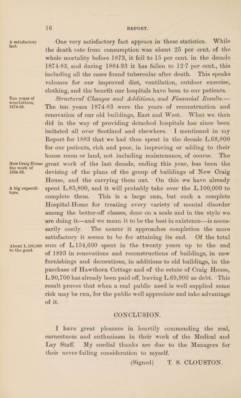 A satisfactory fact. Ten years of renovations, 1874-83. New Craig House the work of 1884-93. A big expendi¬ ture. About L.100,000 to the good. One very satisfactory fact appears in these statistics. While the death rate from consumption was about 25 per cent, of the whole mortality before 1873, it fell to 15 per cent, in the decade 1874-83, and during 1884-93 it has fallen to 12*7 per cent., this including all the cases found tubercular after death. This speaks volumes for our improved diet, ventilation, outdoor exercise, clothing, and the benefit our hospitals have been to our patients. Structural Changes and Additions, and Financial Results.— The ten years 1874-83 were the years of reconstruction and renovation of our old buildings, East and West. What we then did in the way of providing detached hospitals has since been imitated all over Scotland and elsewhere. I mentioned in my Report for 1883 that we had thus spent in the decade L.68,800 for our patients, rich and poor, in improving or adding to their house room or land, not including maintenance, of course. The great work of the last decade, ending this year, has been the devising of the plans of the group of buildings of New Craig House, and the carrying them out. On this we have already spent L.85,800, and it will probably take over the L. 100,000 to complete them. This is a large sum, but such a complete Hospital-Home for treating every variety of mental disorder among the better-off classes, done on a scale and in the style we are doing it—and we mean it to be the best in existence—is neces¬ sarily costly. The nearer it approaches completion the more satisfactory it seems to be for attaining its end. Of the total sum of L. 154,600 spent in the twenty years up to the end of 1893 in renovations and reconstructions of buildings, in new furnishings and decorations, in additions to old buildings, in the purchase of Hawthorn Cottage and of the estate of Craig House, L.90,700 has already been paid off, leaving L. 69,900 as debt. This result proves that when a real public need is well supplied some risk may be run, for the public well appreciate and take advantage of it. CONCLUSION. I have great pleasure in heartily commending the zeal, earnestness and enthusiasm in their work of the Medical and Lay Staff. My cordial thanks are due to the Managers for their never-failing consideration to myself. (Signed) T. S. CLOUSTON.