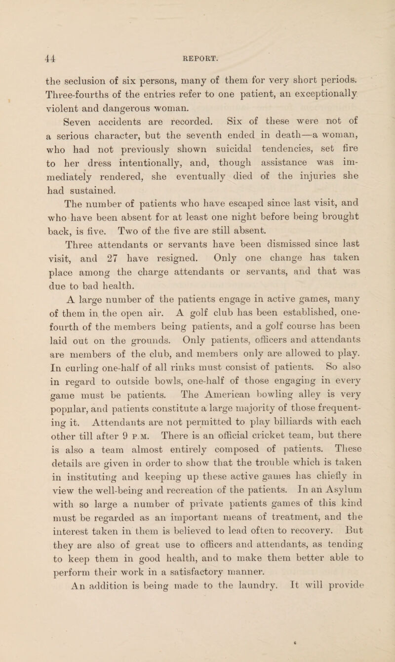 the seclusion of six persons, many of them for very short periods. Three-fourths of the entries refer to one patient, an exceptionally violent and dangerous woman. Seven accidents are recorded. Six of these were not of a serious character, but the seventh ended in death—a woman, who had not previously shown suicidal tendencies, set fire to her dress intentionally, and, though assistance was im¬ mediately rendered, she eventually died of the injuries she had sustained. The number of patients who have escaped since last visit, and who have been absent for at least one night before being brought back, is five. Two of the five are still absent. Three attendants or servants have been dismissed since last visit, and 27 have resigned. Only one change has taken place among the charge attendants or servants, and that was due to bad health. A large number of the patients engage in active games, many of them in the open air. A golf club has been established, one- fourth of the members being patients, and a golf course has been laid out on the grounds. Only patients, officers and attendants are members of the club, and members only are allowed to play. In curling one-half of all rinks must consist of patients. So also in regard to outside bowls, one-half of those engaging in every game must be patients. The American bowling alley is very popular, and patients constitute a large majority of those frequent¬ ing it. Attendants are not permitted to play billiards with each other till after 9 p.m. There is an official cricket team, but there is also a team almost entirely composed of patients. These details are given in order to show that the trouble which is taken in instituting and keeping up these active games has chiefly in view the well-being and recreation of the patients. In an Asylum with so large a number of private patients games of this kind must be regarded as an important means of treatment, and the interest taken in them is believed to lead often to recovery. But they are also of great use to officers and attendants, as tending to keep them in good health, and to make them better able to perform their work in a satisfactory manner. An addition is being made to the laundry. It will provide