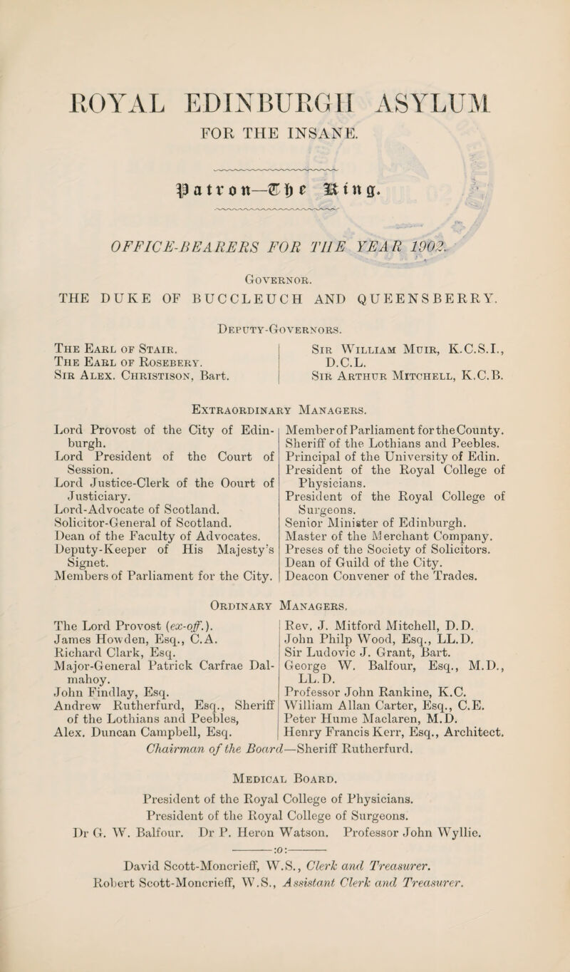 FOR THE INSANE. patron—3£tng. OFFICE-BEARERS FOR THE YEAR 1902. Governor. THE DUKE OF BUCCLEUCH AND QUEENS BERRY. Deputy-Governors. The Earl of Stair. I Sir William Muir, K.C.S.I., The Earl of Rosebery. D.C.L. Sir Alex. Christison, Bart. Sir Arthur Mitchell, K.C.B. Extraordinary Managers. Lord Provost of the City of Edin¬ burgh. Lord President of the Court of Session. Lord Justice-Clerk of the Oourt of Justiciary. Lord-Advocate of Scotland. Solicitor-General of Scotland. Dean of the Faculty of Advocates. Deputy-Keeper of His Majesty's Signet. Members of Parliament for the City. Member of Parliament for the County. Sheriff of the Lothians and Peebles. Principal of the University of Edin. President of the Royal College of Physicians. President of the Royal College of Surgeons. Senior Minister of Edinburgh. Master of the Merchant Company. Preses of the Society of Solicitors. Dean of Guild of the City. Deacon Convener of the Trades. Ordinary The Lord Provost (ex-off.). James Howden, Esq., C.A. Richard Clark, Esq. Major-General Patrick Carfrae Dal- mahoy. John Findlay, Esq. Andrew Rutherfurd, Esq., Sheriff of the Lothians and Peebles, Alex. Duncan Campbell, Esq. Chairman of the Boar Managers, Rev, J. Mitford Mitchell, D.D. John Philp Wood, Esq., LL.D. Sir Ludovic J. Grant, Bart. George W. Balfour, Esq., M.D., LL.D. Professor John Rankine, K.C. William Allan Carter, Esq., C.E. Peter Hume Maclaren, M.D. Henry Francis Kerr, Esq., Architect. I—Sheriff Rutherfurd. Medical Board. President of the Royal College of Physicians. President of the Royal College of Surgeons. Dr G. W. Balfour. Dr P. Heron Watson. Professor John Wyllie. -:o:- David Scott-Moncrieff, W.S., Cleric and Treasurer. Robert Scott-Moncrieff, W.S., Assistant Cleric and Treasurer.