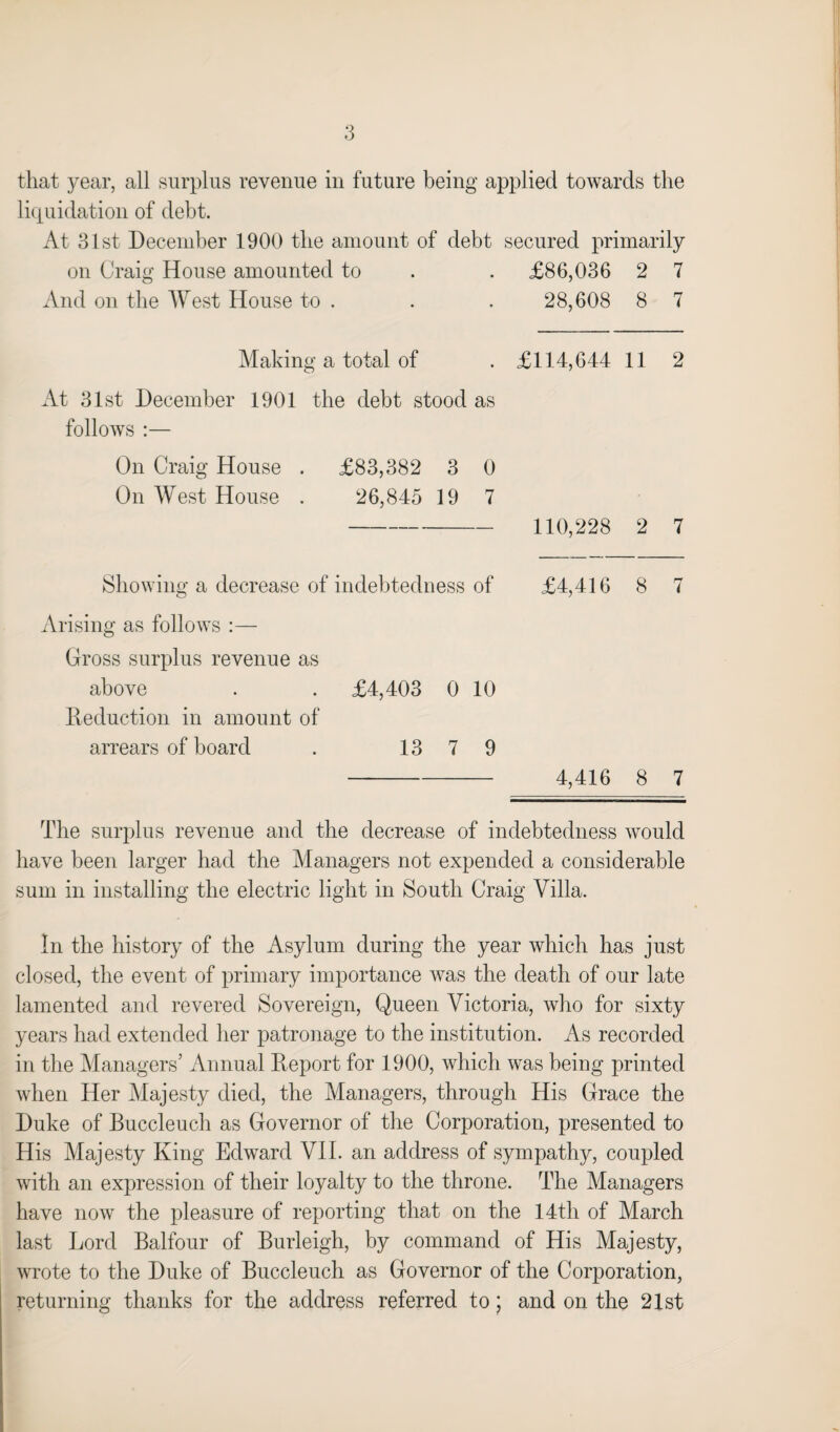 liquidation of debt. At 31st December 1900 the amount of debt secured primarily on Craig House amounted to • £86,036 2 7 And on the West House to . • 28,608 8 7 Making a total of • £114,644 11 2 At 31st December 1901 the debt stood as follows :— On Craig House . £83,382 3 0 On West House . 26,845 19 7 — 110,228 2 7 Showing a decrease of indebtedness of £4,416 8 7 Arising as follows :— Gross surplus revenue as above . . £4,403 0 10 Reduction in amount of arrears of board . 13 7 9 4,416 8 7 The surplus revenue and the decrease of indebtedness would have been larger had the Managers not expended a considerable sum in installing the electric light in South Craig Villa. In the history of the Asylum during the year which has just closed, the event of primary importance was the death of our late lamented and revered Sovereign, Queen Victoria, who for sixty years had extended her patronage to the institution. As recorded in the Managers’ Annual Report for 1900, which was being printed when Her Majesty died, the Managers, through His Grace the Duke of Buccleuch as Governor of the Corporation, presented to His Majesty King Edward VII. an address of sympathy, coupled with an expression of their loyalty to the throne. The Managers have now the pleasure of reporting that on the 14th of March last Lord Balfour of Burleigh, by command of His Majesty, wrote to the Duke of Buccleuch as Governor of the Corporation, returning thanks for the address referred to; and on the 21st
