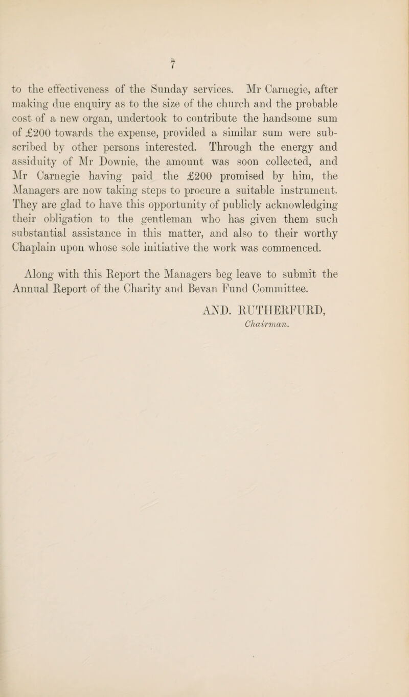 to tlie effectiveness of the Sunday services. Mr Carnegie, after making due enquiry as to the size of the church and the probable cost of a new organ, undertook to contribute the handsome sum of £200 towards the expense, provided a similar sum were sub¬ scribed by other persons interested. Through the energy and assiduity of Mr Downie, the amount was soon collected, and Mr Carnegie having paid the £200 promised by him, the Managers are now taking steps to procure a suitable instrument. They are glad to have this opportunity of publicly acknowledging their obligation to the gentleman who has given them such substantial assistance in this matter, and also to their worthy Chaplain upon whose sole initiative the work was commenced. Along with this Report the Managers beg leave to submit the Annual Report of the Charity and Bevan Fund Committee. AND. RTJTHERFURD, Chairman.