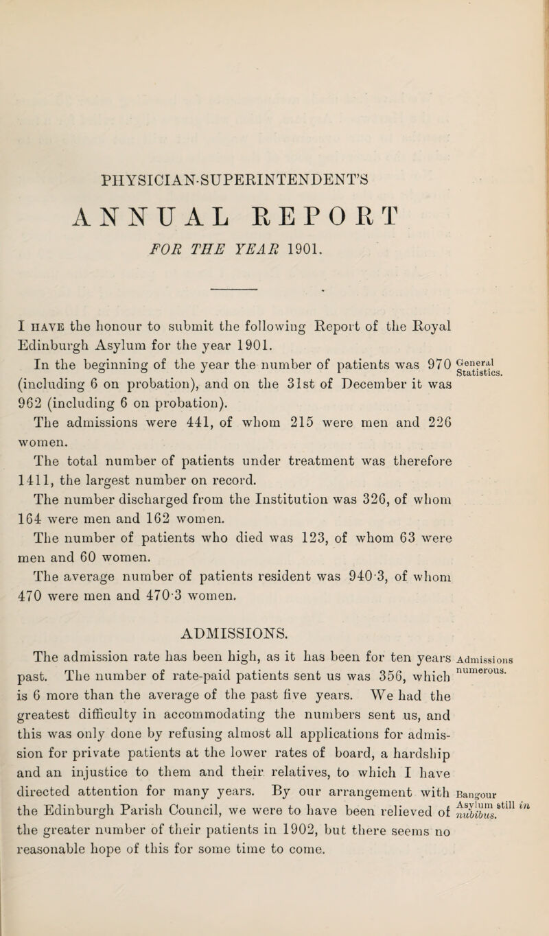 PHYSICIAN-SUPERINTENDENT’S ANNUAL REPORT FOR THE YEAR 1901. I have the honour to submit the following Report of the Royal Edinburgh Asylum for the year 1901. In the beginning of the year the number of patients was 970 (including 6 on probation), and on the 31st of December it was 962 (including 6 on probation). The admissions were 441, of whom 215 were men and 226 women. The total number of patients under treatment was therefore 1411, the largest number on record. The number discharged from the Institution was 326, of whom 164 were men and 162 women. The number of patients who died was 123, of whom 63 were men and 60 women. The average number of patients resident was 940 3, of whom 470 were men and 470'3 women. ADMISSIONS. The admission rate has been high, as it has been for ten years past. The number of rate-paid patients sent us was 356, which is 6 more than the average of the past five years. We had the greatest difficulty in accommodating the numbers sent us, and this was only done by refusing almost all applications for admis¬ sion for private patients at the lower rates of board, a hardship and an injustice to them and their relatives, to which I have directed attention for many years. By our arrangement with the Edinburgh Parish Council, we were to have been relieved of the greater number of their patients in 1902, but there seems no reasonable hope of this for some time to come. General Statistics. Admissions numerous. Bangour Asylum still nubibus.