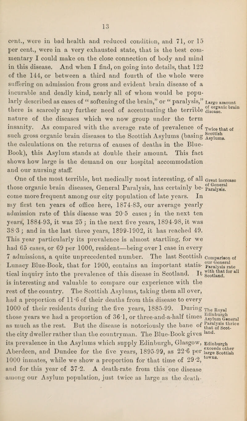 cent., were in bad health and reduced condition, and 71, or 15 per cent., were in a very exhausted state, that is the best com¬ mentary I could make on the close connection of body and mind in this disease. And when I find, on going into details, that 122 of the 144, or between a third and fourth of the whole were suffering on admission from gross and evident brain disease of a incurable and deadly kind, nearly all of whom would be popu¬ larly described as cases of “ softening of the brain,” or “ paralysis,” Large amount there is scarcely any further need of accentuating the terrible disease!”0 bram nature of the diseases which we now group under the term insanity. As compared with the average rate of prevalence of Twice that of such gross organic brain diseases to the Scottish Asylums (basing Asylums, the calculations on the returns of causes of deaths in the Blue- Book), this Asylum stands at double their amount. This fact shows how large is the demand on our hospital accommodation and our nursing staff. One of the most terrible, but medically most interesting, of all Great increase those organic brain diseases, General Paralysis, has certainly be- paSysff1 come more frequent among our city population of late years. In my first ten years of office here, 1874-83, our average yearly admission rate of this disease was 20 5 cases ; in the next ten years, 1884-93, it was 25 ; in the next five years, 1894-98, it was 38-3 ; and in the last three years, 1899-1902, it has reached 49. This year particularly its prevalence is almost startling, for we had 65 cases, or 69 per 1000, resident—being over 1 case in every 7 admissions, a quite unprecedented number. The last Scottish comparison of Lunacy Blue-Book, that for 1900, contains an important statis- pYraiys^rate tical inquiry into the prevalence of this disease in Scotland. It Scotland!f°r ^ is interesting and valuable to compare our experience with the rest of the country. The Scottish Asylums, taking them all over, had a proportion of 11-6 of their deaths from this disease to every 1000 of their residents during the five years, 1885-99. During The Roya] those years we had a proportion of 36 1, or three-and-a-half times Asykimlenerai as much as the rest. But the disease is notoriously the bane of timt^/scot-106 the city dweller rather than the countryman. The Blue-Book gives land- its prevalence in the Asylums which supply Edinburgh, Glasgow, Edinburgh Aberdeen, and Dundee for the five years, 1895-99, as 22-6 per \Sgeslottish 1000 inmates, while we show a proportion for that time of 29-2, t0n3‘ and for this year of 37-2. A death-rate from this one disease among our Asylum population, just twice as large as the death-