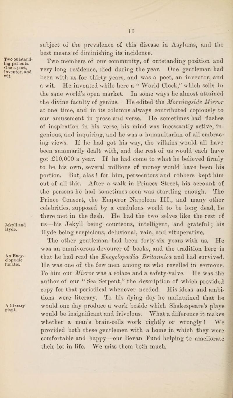 Two outstand¬ ing' patients. One a poet, inventor, and wit. Jekyll and Hyde. An Ency¬ clopaedic lunatic. A literary giant. subject of the prevalence of this disease in Asylums, and the best means of diminishing its incidence. Two members of our community, of outstanding position and very long residence, died during the year. One gentleman had been with us for thirty years, and was a poet, an inventor, and a wit. He invented while here a “ World Clock,” which sells in the sane world’s open market. In some ways he almost attained the divine faculty of genius. He edited the Morningside Mirror at one time, and in its columns always contributed copiously to our amusement in prose and verse. He sometimes had flashes of inspiration in his verse, his mind was incessantly active, in¬ genious, and inquiring, and he was a humanitarian of all-embrac¬ ing views. If he had got his way, the villains would all have been summarily dealt with, and the rest of us would each have got XI0,000 a year. If he had come to what he believed firmly to be his own, several millions of money would have been his portion. But, alas ! for him, persecutors and robbers kept him out of all this. After a walk in Princes Street, his account of the persons he had sometimes seen was startling enough. The Prince Consort, the Emperor Napoleon III., and many other celebrities, supposed by a credulous world to be long dead, he there met in the flesh. He had the two selves like the rest of us—his Jekyll being courteous, intelligent, and grateful; his Hyde being suspicious, delusional, vain, and vituperative. The other gentleman had been forty-six years with us. He was an omnivorous devourer of books, and the tradition here is that he had read the Encyclopcedia Britannica and had survived. He was one of the few men among us who revelled in sermons. To him our Mirror was a solace and a safety-valve. He was the author of our “ Sea Serpent,” the description of which provided copy for that periodical whenever needed. His ideas and ambi¬ tions were literary. To his dying day he maintained that he would one day produce a work beside which Shakespeare’s plays would be insignificant and frivolous. What a difference it makes whether a man’s brain-cells work rightly or wrongly ! We provided both these gentlemen with a home in which they were comfortable and happy—our Bevan Fund helping to ameliorate their lot in life. We miss them both much.